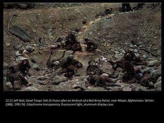 12.21 Jeff Wall, Dead Troops Talk (A Vision after an Ambush of a Red Army Patrol, near Moqor, Afghanistan, Winter
1986), 1991-92. Cibachrome transparency, fluorescent light, aluminum display case.
 