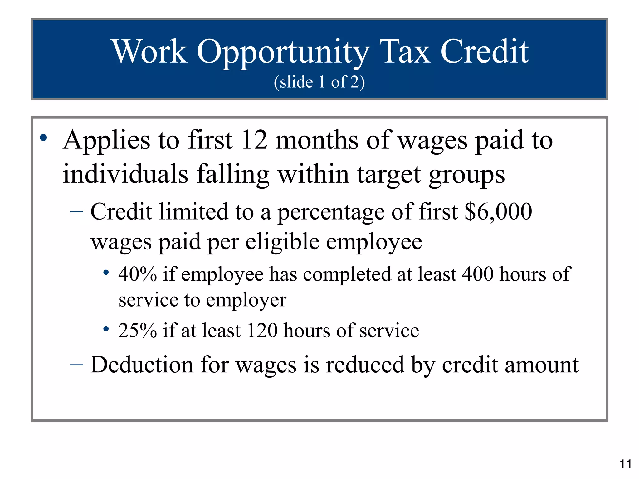 Work Opportunity Tax Credit
                        (slide 1 of 2)


• Applies to first 12 months of wages paid to
  individuals falling within target groups
  – Credit limited to a percentage of first $6,000
    wages paid per eligible employee
     • 40% if employee has completed at least 400 hours of
       service to employer
     • 25% if at least 120 hours of service
  – Deduction for wages is reduced by credit amount


                                                             11
 