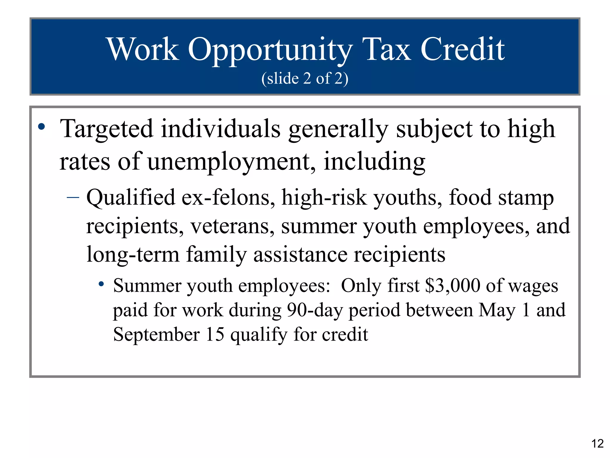 Work Opportunity Tax Credit
                       (slide 2 of 2)


• Targeted individuals generally subject to high
  rates of unemployment, including
  – Qualified ex-felons, high-risk youths, food stamp
    recipients, veterans, summer youth employees, and
    long-term family assistance recipients
     • Summer youth employees: Only first $3,000 of wages
       paid for work during 90-day period between May 1 and
       September 15 qualify for credit




                                                              12
 