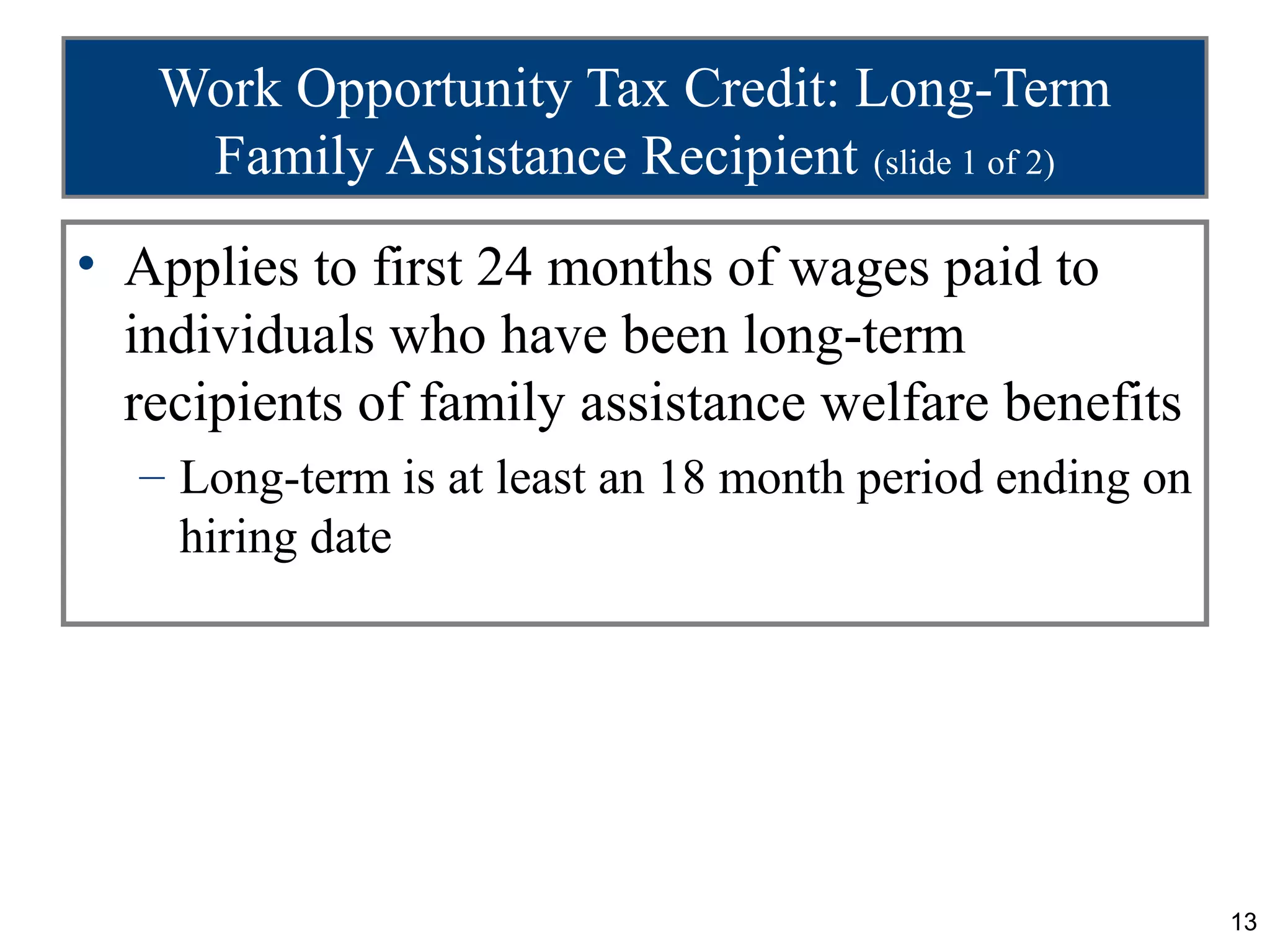 Work Opportunity Tax Credit: Long-Term
    Family Assistance Recipient (slide 1 of 2)
• Applies to first 24 months of wages paid to
  individuals who have been long-term
  recipients of family assistance welfare benefits
  – Long-term is at least an 18 month period ending on
    hiring date




                                                         13
 