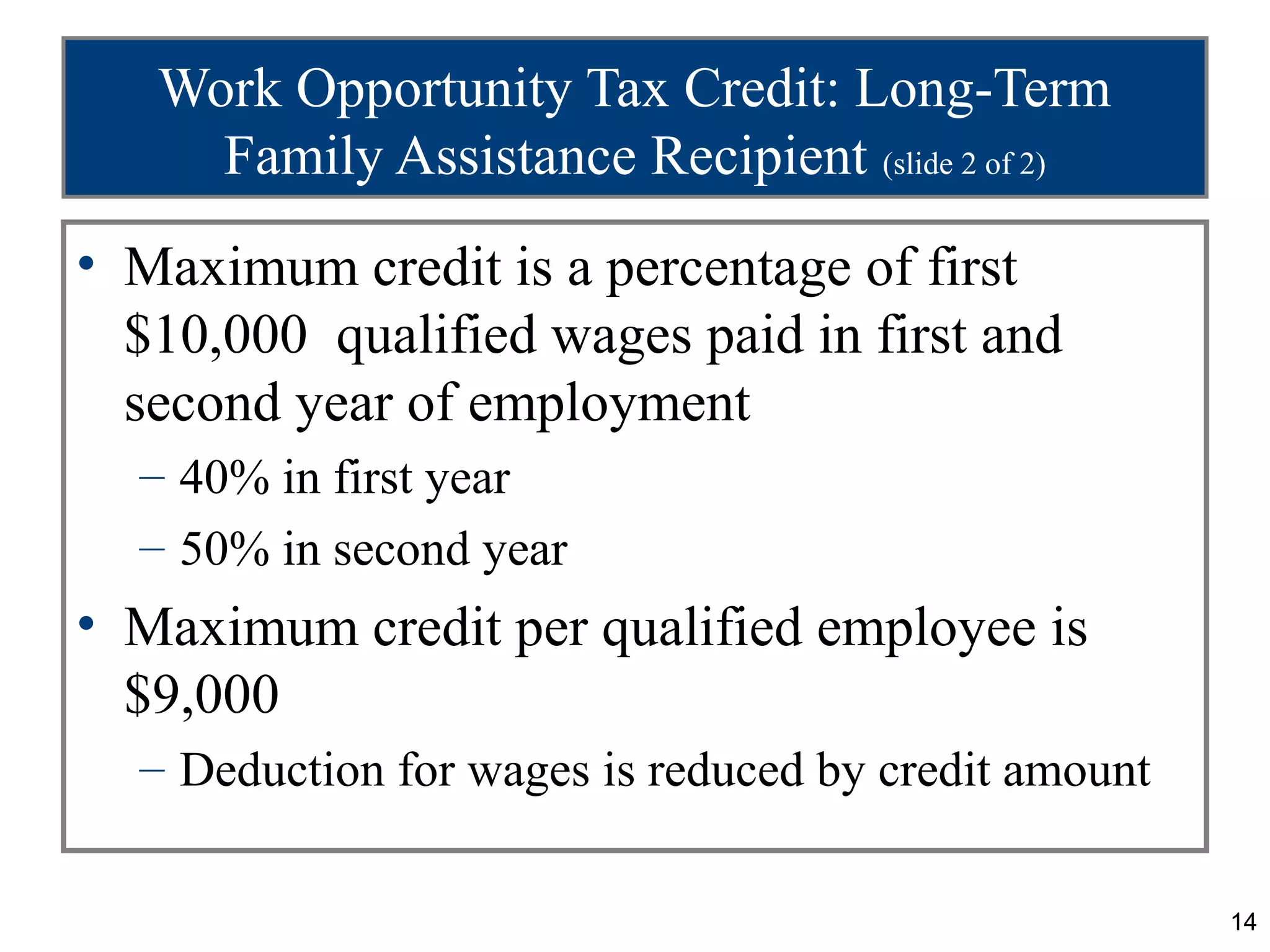 Work Opportunity Tax Credit: Long-Term
     Family Assistance Recipient (slide 2 of 2)
• Maximum credit is a percentage of first
  $10,000 qualified wages paid in first and
  second year of employment
  – 40% in first year
  – 50% in second year
• Maximum credit per qualified employee is
  $9,000
  – Deduction for wages is reduced by credit amount

                                                      14
 