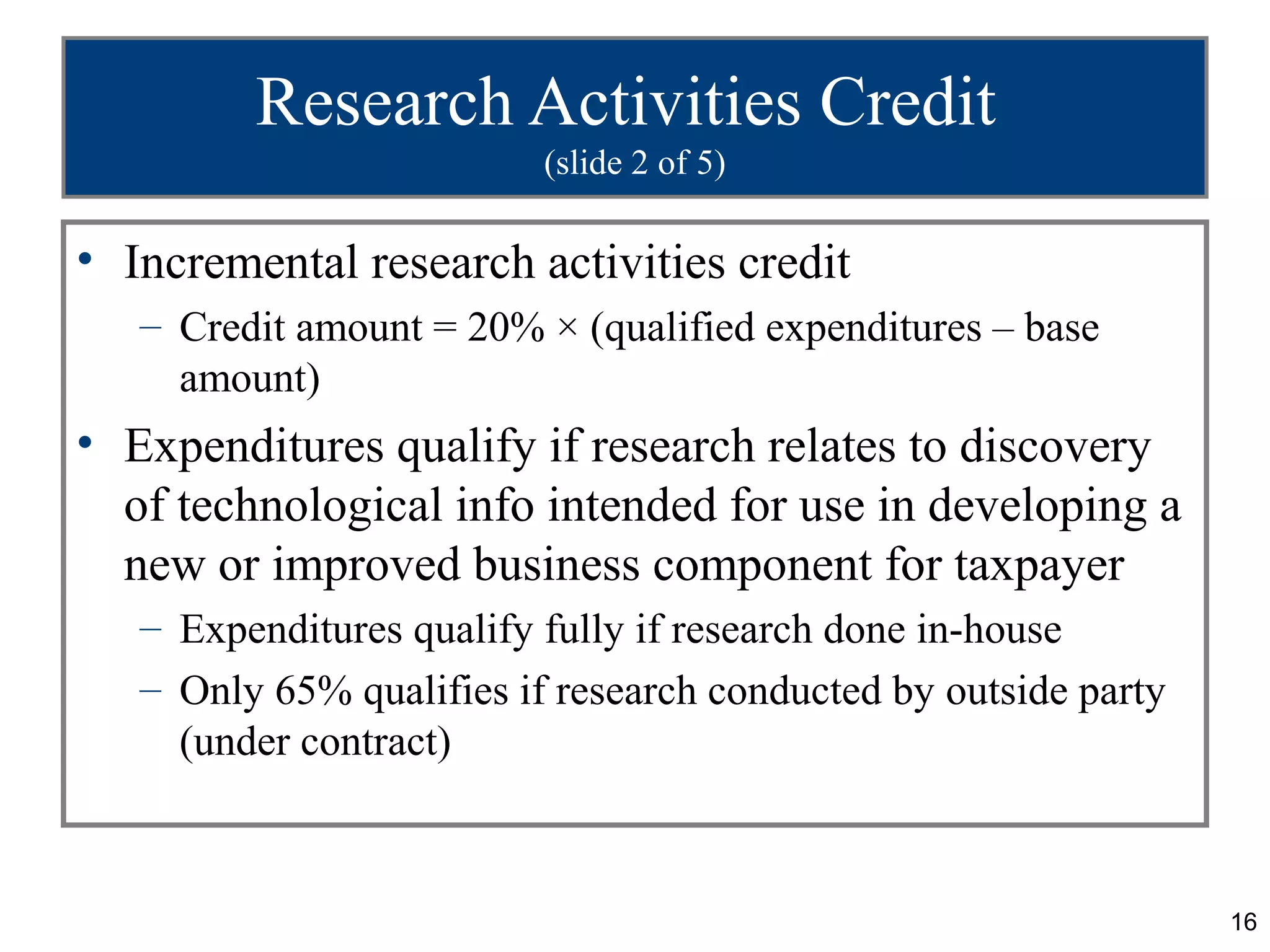 Research Activities Credit
                          (slide 2 of 5)

• Incremental research activities credit
   – Credit amount = 20% × (qualified expenditures – base
     amount)
• Expenditures qualify if research relates to discovery
  of technological info intended for use in developing a
  new or improved business component for taxpayer
   – Expenditures qualify fully if research done in-house
   – Only 65% qualifies if research conducted by outside party
     (under contract)



                                                                 16
 