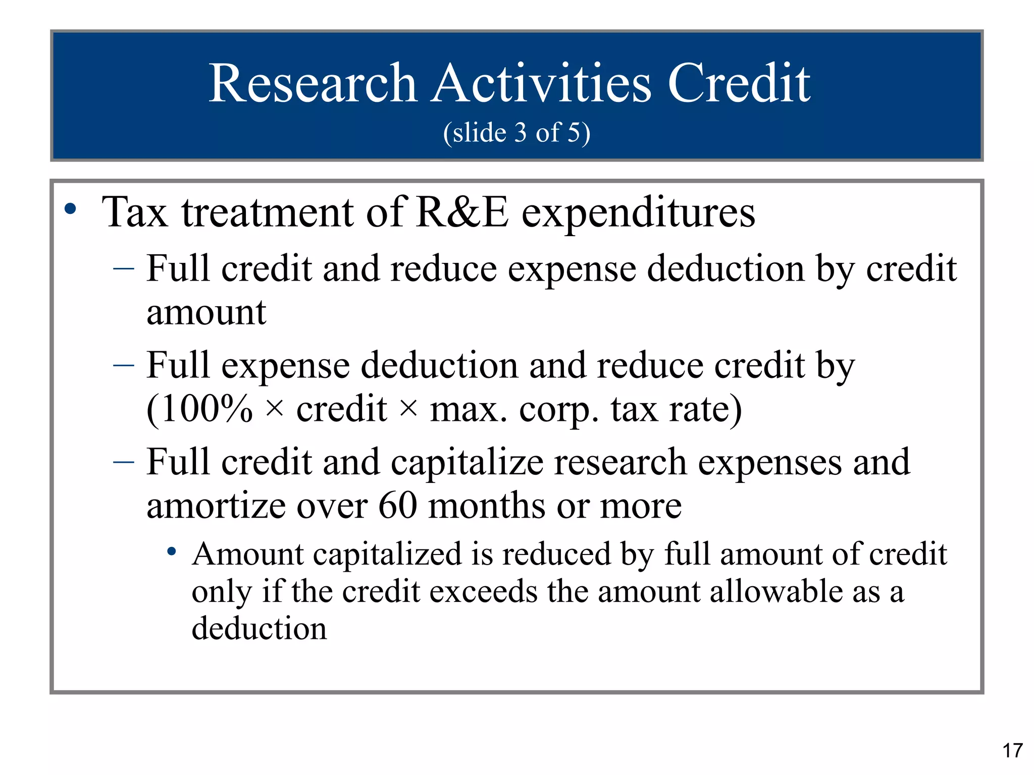 Research Activities Credit
                        (slide 3 of 5)

• Tax treatment of R&E expenditures
  – Full credit and reduce expense deduction by credit
    amount
  – Full expense deduction and reduce credit by
    (100% × credit × max. corp. tax rate)
  – Full credit and capitalize research expenses and
    amortize over 60 months or more
     • Amount capitalized is reduced by full amount of credit
       only if the credit exceeds the amount allowable as a
       deduction


                                                                17
 