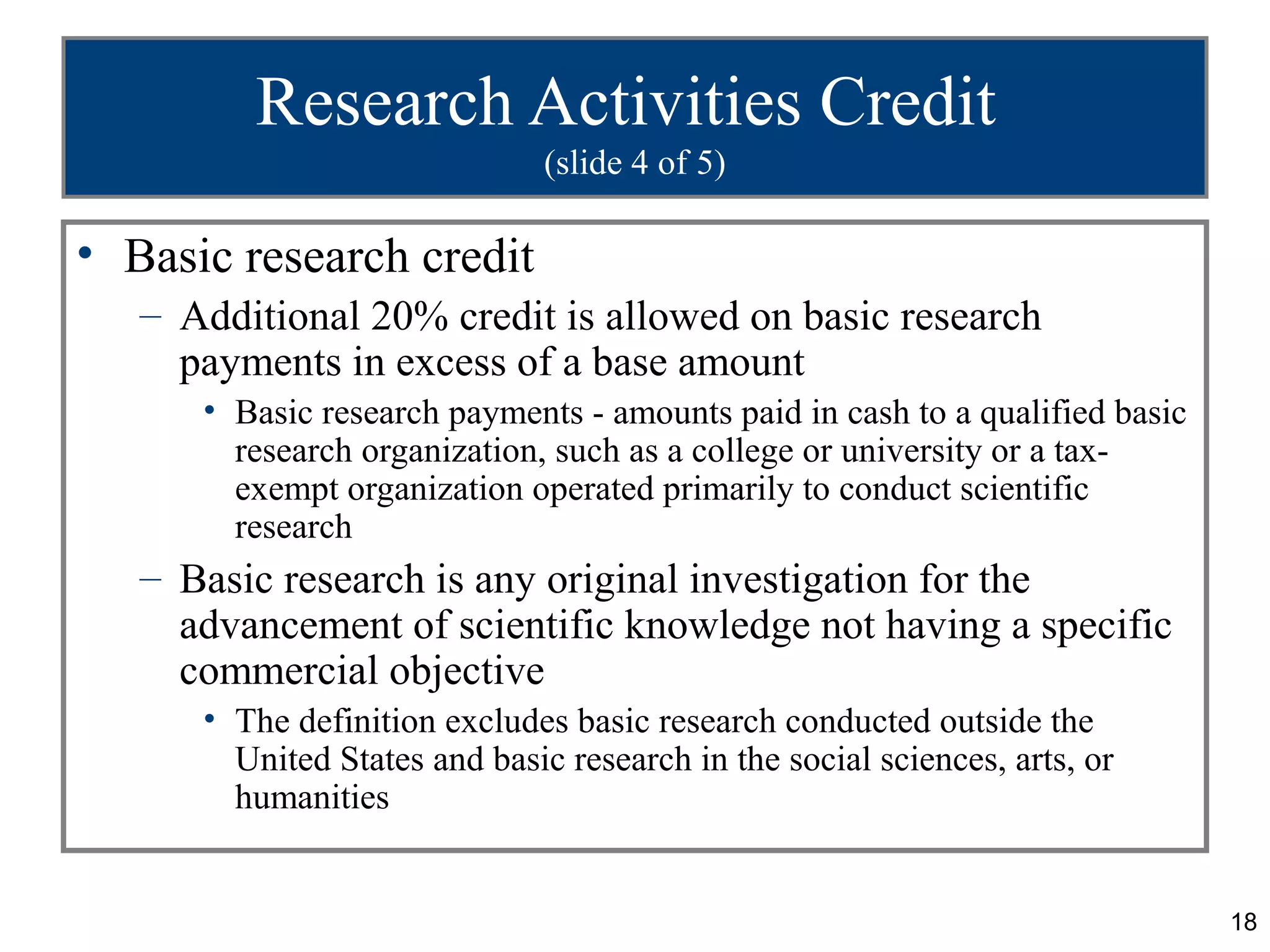 Research Activities Credit
                               (slide 4 of 5)

• Basic research credit
   – Additional 20% credit is allowed on basic research
     payments in excess of a base amount
      • Basic research payments - amounts paid in cash to a qualified basic
        research organization, such as a college or university or a tax-
        exempt organization operated primarily to conduct scientific
        research
   – Basic research is any original investigation for the
     advancement of scientific knowledge not having a specific
     commercial objective
      • The definition excludes basic research conducted outside the
        United States and basic research in the social sciences, arts, or
        humanities


                                                                              18
 