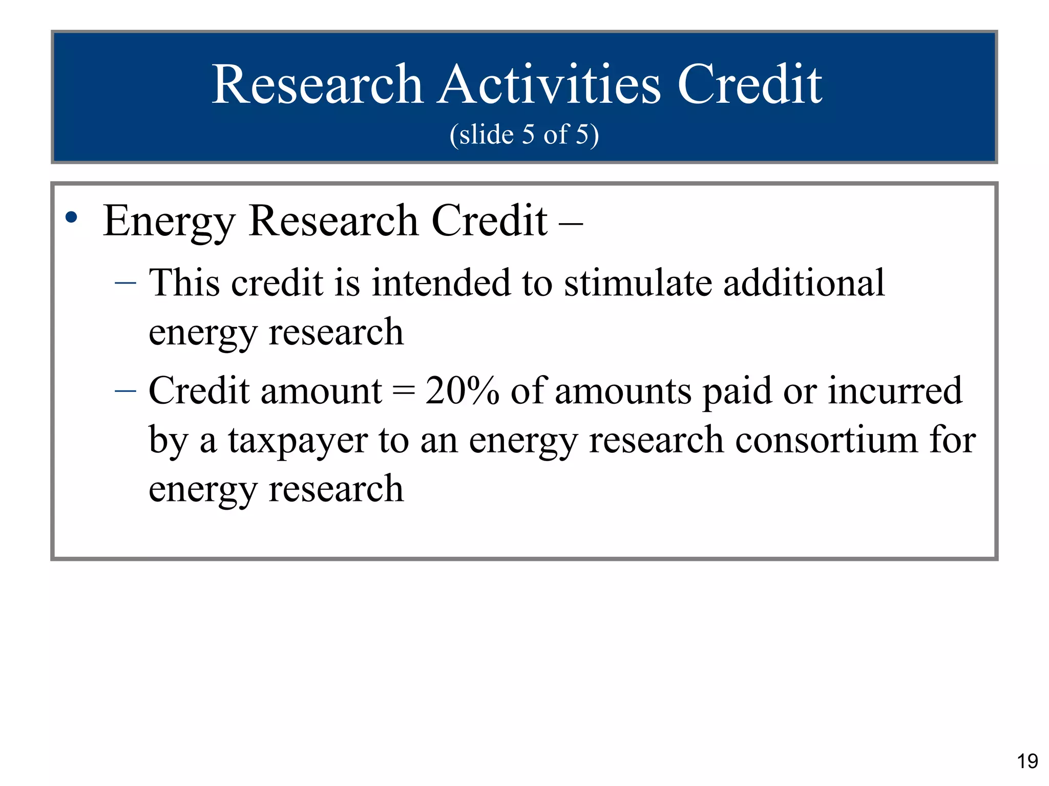Research Activities Credit
                      (slide 5 of 5)


• Energy Research Credit –
  – This credit is intended to stimulate additional
    energy research
  – Credit amount = 20% of amounts paid or incurred
    by a taxpayer to an energy research consortium for
    energy research




                                                         19
 
