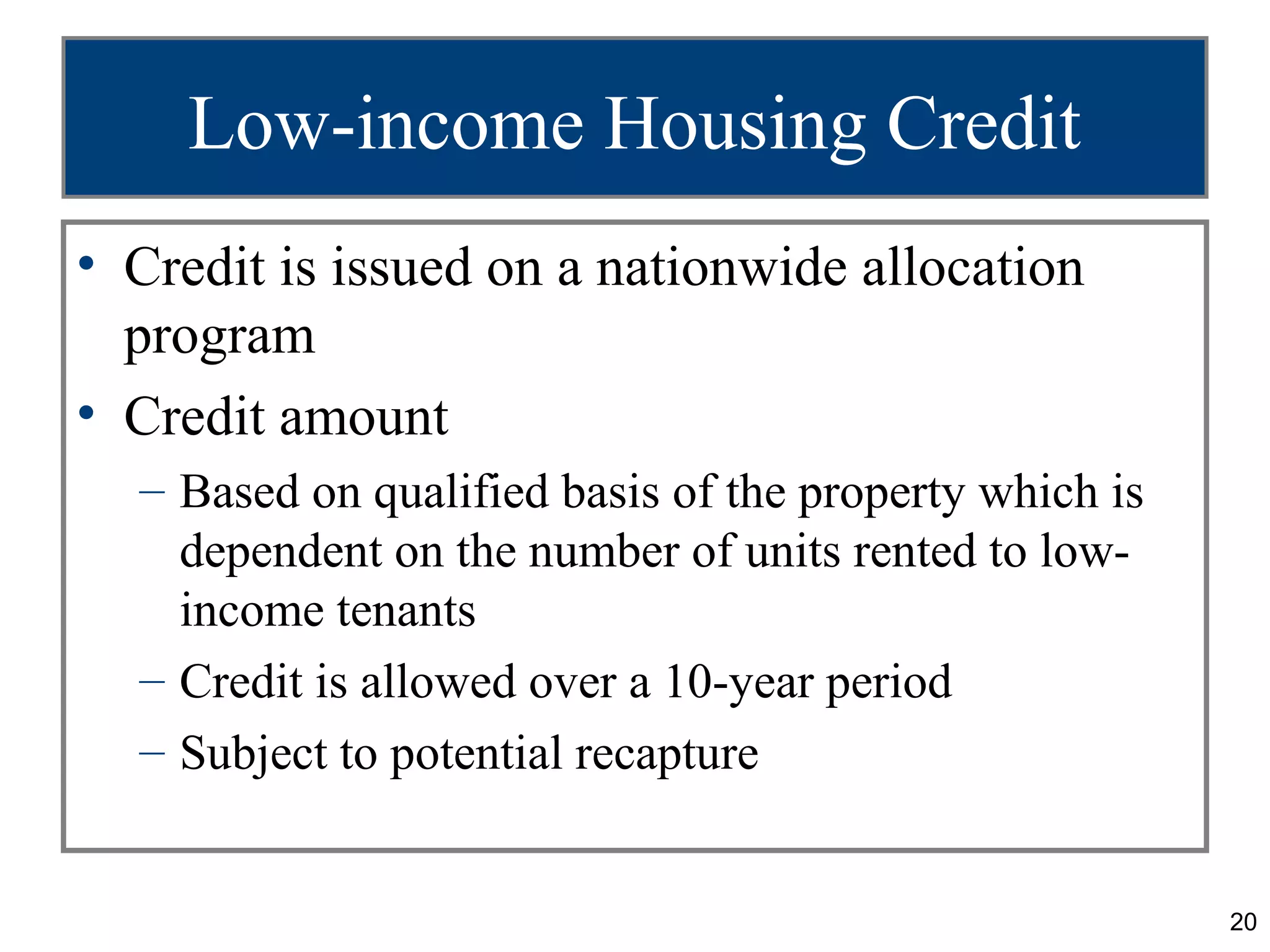 Low-income Housing Credit
• Credit is issued on a nationwide allocation
  program
• Credit amount
  – Based on qualified basis of the property which is
    dependent on the number of units rented to low-
    income tenants
  – Credit is allowed over a 10-year period
  – Subject to potential recapture


                                                        20
 