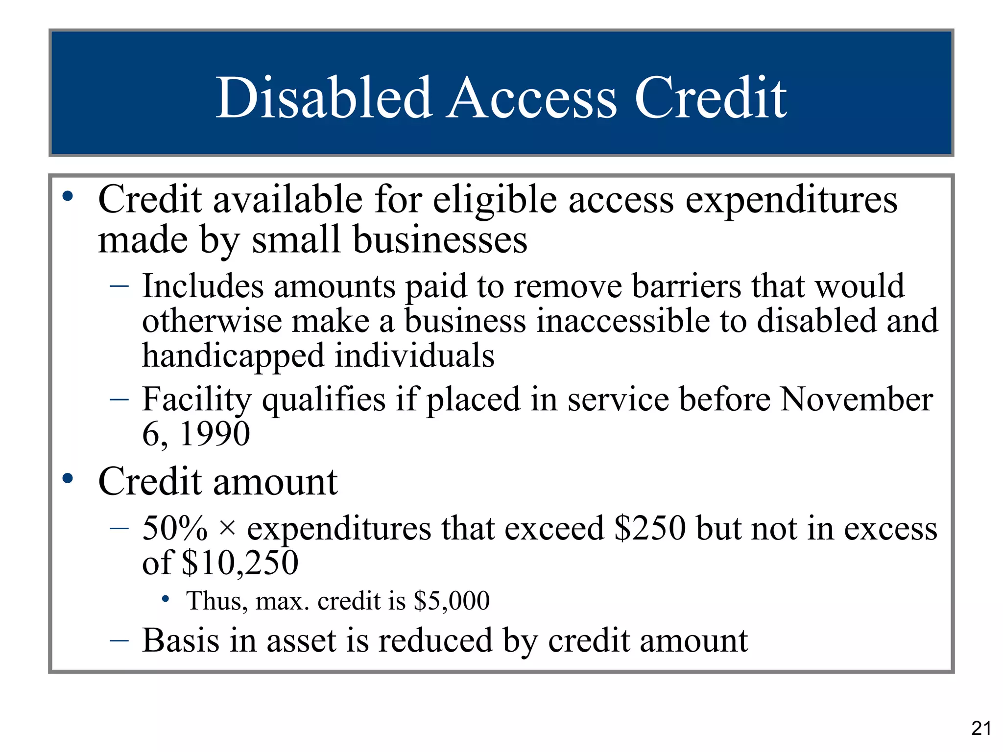 Disabled Access Credit
• Credit available for eligible access expenditures
  made by small businesses
   – Includes amounts paid to remove barriers that would
     otherwise make a business inaccessible to disabled and
     handicapped individuals
   – Facility qualifies if placed in service before November
     6, 1990
• Credit amount
   – 50% × expenditures that exceed $250 but not in excess
     of $10,250
      • Thus, max. credit is $5,000
   – Basis in asset is reduced by credit amount

                                                               21
 
