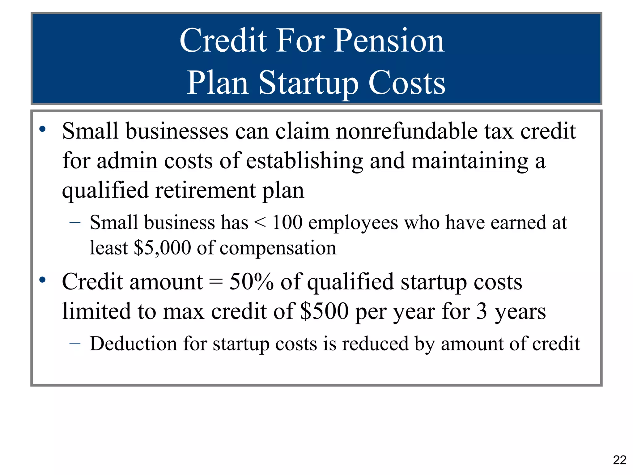 Credit For Pension
               Plan Startup Costs
• Small businesses can claim nonrefundable tax credit
  for admin costs of establishing and maintaining a
  qualified retirement plan
   – Small business has < 100 employees who have earned at
     least $5,000 of compensation
• Credit amount = 50% of qualified startup costs
  limited to max credit of $500 per year for 3 years
   – Deduction for startup costs is reduced by amount of credit




                                                                  22
 