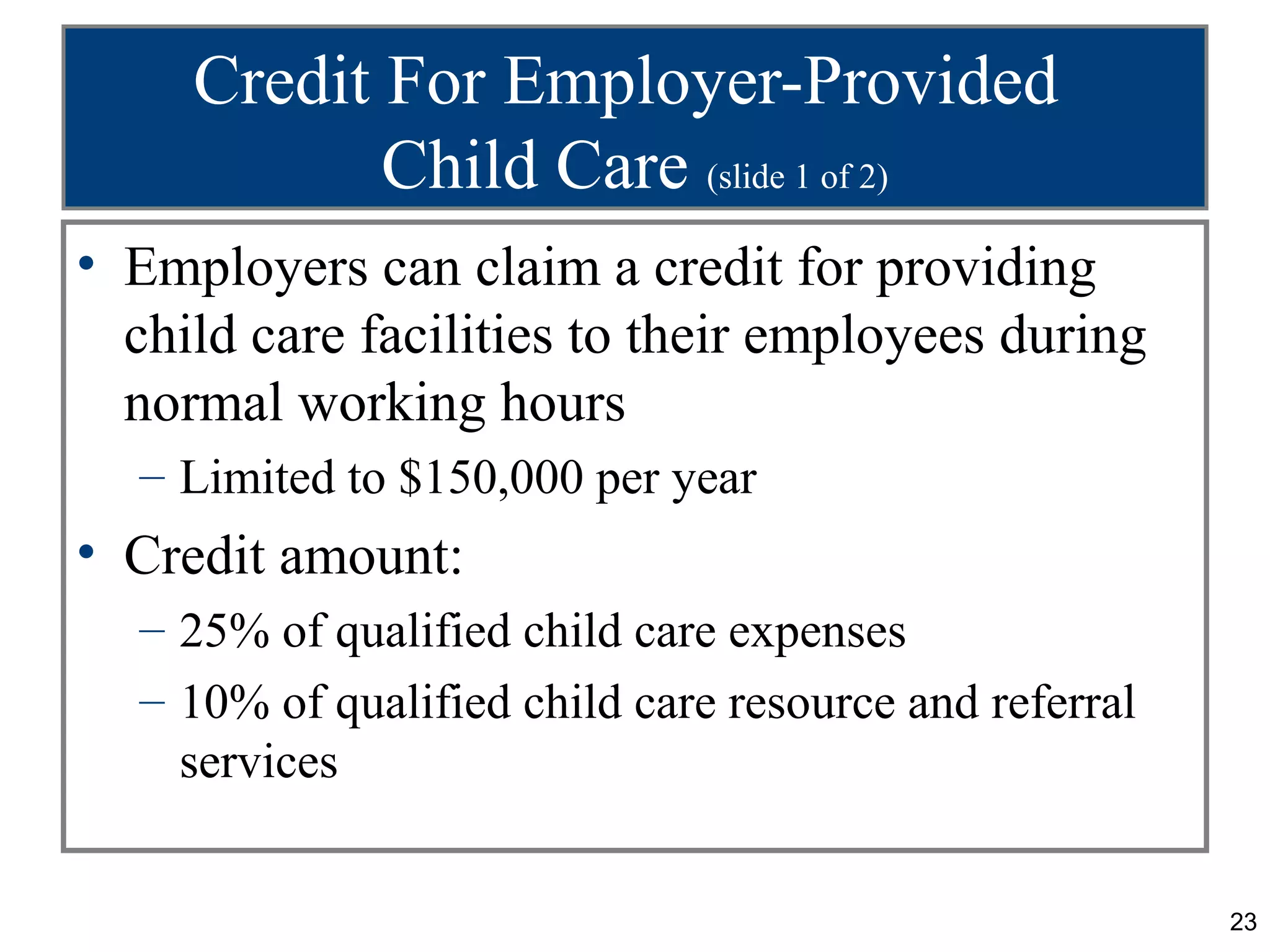 Credit For Employer-Provided
            Child Care (slide 1 of 2)
• Employers can claim a credit for providing
  child care facilities to their employees during
  normal working hours
  – Limited to $150,000 per year
• Credit amount:
  – 25% of qualified child care expenses
  – 10% of qualified child care resource and referral
    services


                                                        23
 