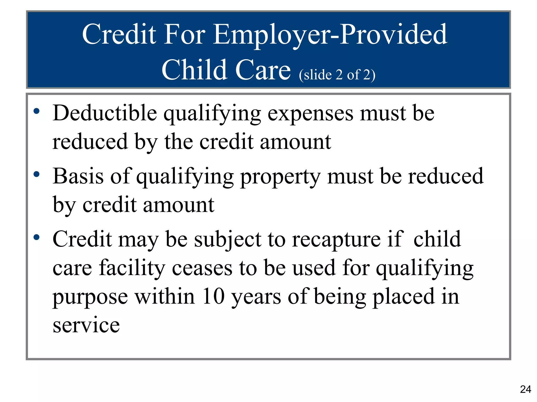 Credit For Employer-Provided
            Child Care (slide 2 of 2)
• Deductible qualifying expenses must be
  reduced by the credit amount
• Basis of qualifying property must be reduced
  by credit amount
• Credit may be subject to recapture if child
  care facility ceases to be used for qualifying
  purpose within 10 years of being placed in
  service

                                                   24
 