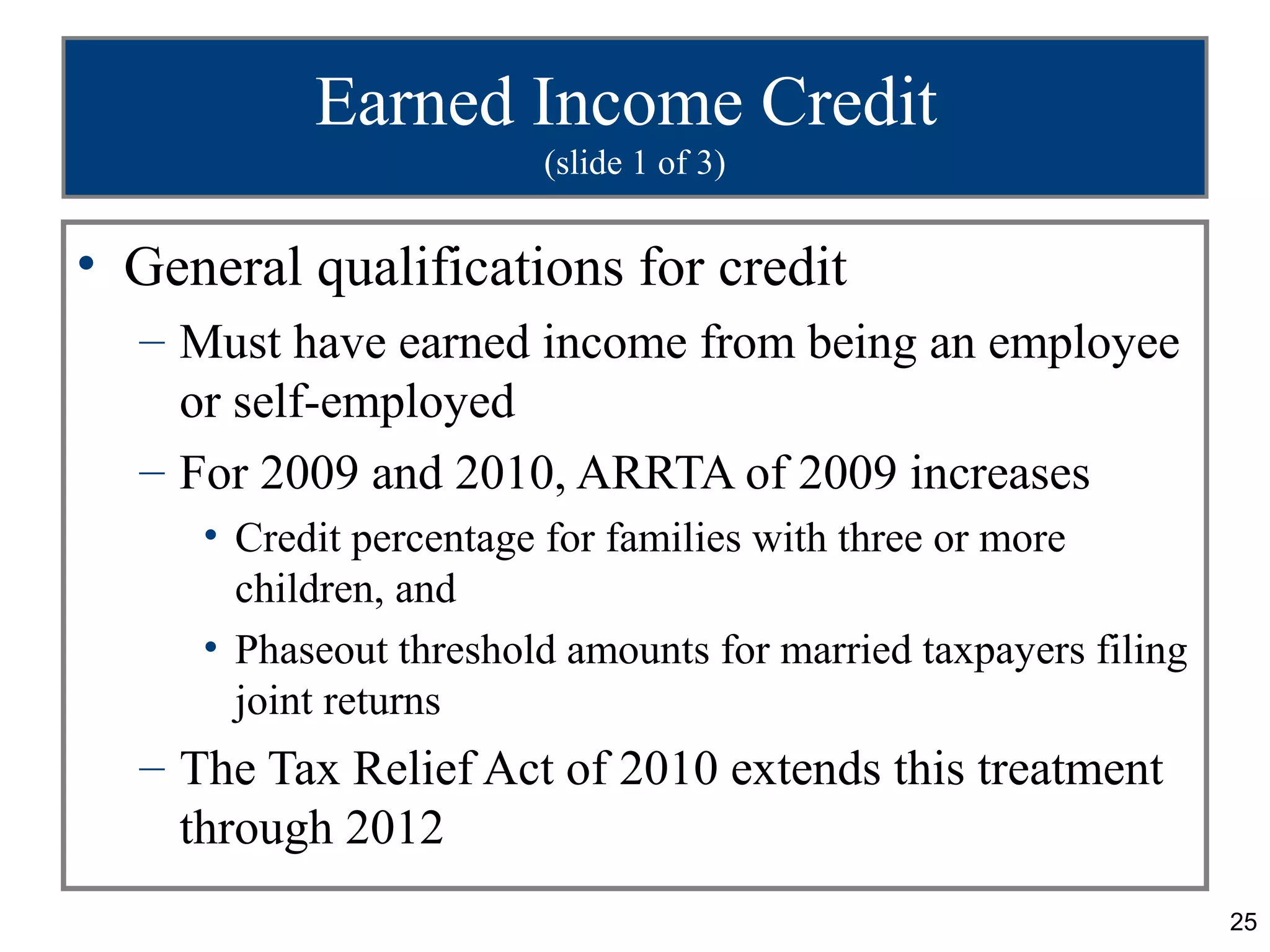 Earned Income Credit
                        (slide 1 of 3)


• General qualifications for credit
  – Must have earned income from being an employee
    or self-employed
  – For 2009 and 2010, ARRTA of 2009 increases
     • Credit percentage for families with three or more
       children, and
     • Phaseout threshold amounts for married taxpayers filing
       joint returns
  – The Tax Relief Act of 2010 extends this treatment
    through 2012
                                                                 25
 
