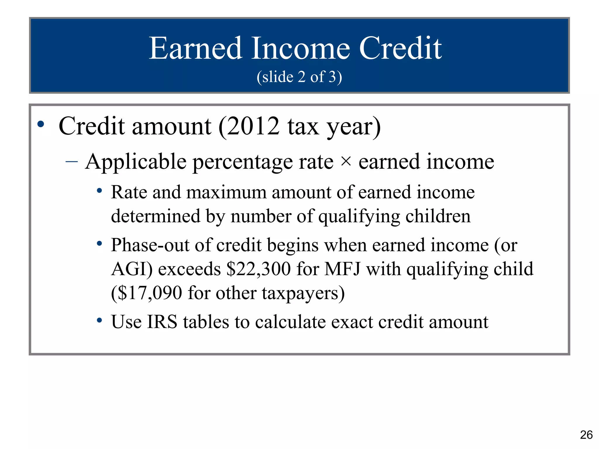 Earned Income Credit
                        (slide 2 of 3)


• Credit amount (2012 tax year)
  – Applicable percentage rate × earned income
     • Rate and maximum amount of earned income
       determined by number of qualifying children
     • Phase-out of credit begins when earned income (or
       AGI) exceeds $22,300 for MFJ with qualifying child
       ($17,090 for other taxpayers)
     • Use IRS tables to calculate exact credit amount




                                                            26
 