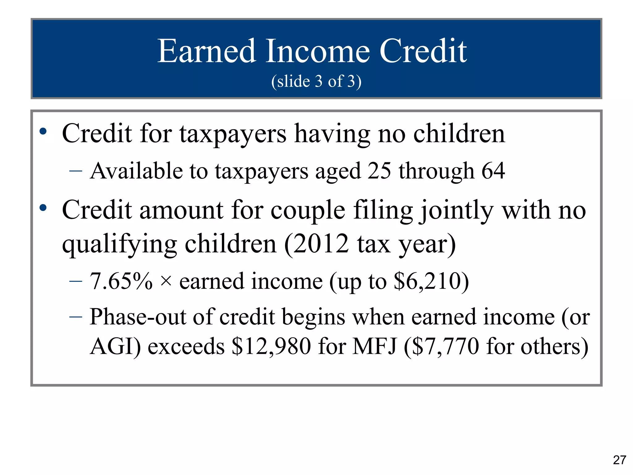 Earned Income Credit
                     (slide 3 of 3)


• Credit for taxpayers having no children
  – Available to taxpayers aged 25 through 64
• Credit amount for couple filing jointly with no
  qualifying children (2012 tax year)
  – 7.65% × earned income (up to $6,210)
  – Phase-out of credit begins when earned income (or
    AGI) exceeds $12,980 for MFJ ($7,770 for others)



                                                        27
 