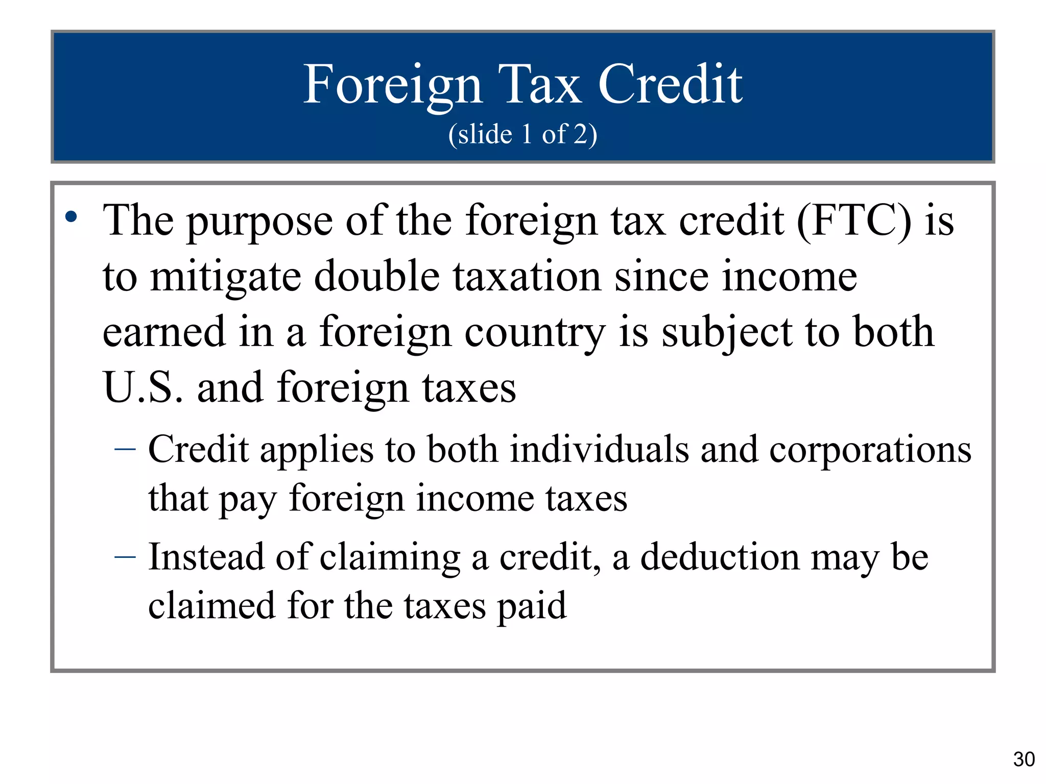 Foreign Tax Credit
                      (slide 1 of 2)


• The purpose of the foreign tax credit (FTC) is
  to mitigate double taxation since income
  earned in a foreign country is subject to both
  U.S. and foreign taxes
  – Credit applies to both individuals and corporations
    that pay foreign income taxes
  – Instead of claiming a credit, a deduction may be
    claimed for the taxes paid


                                                          30
 