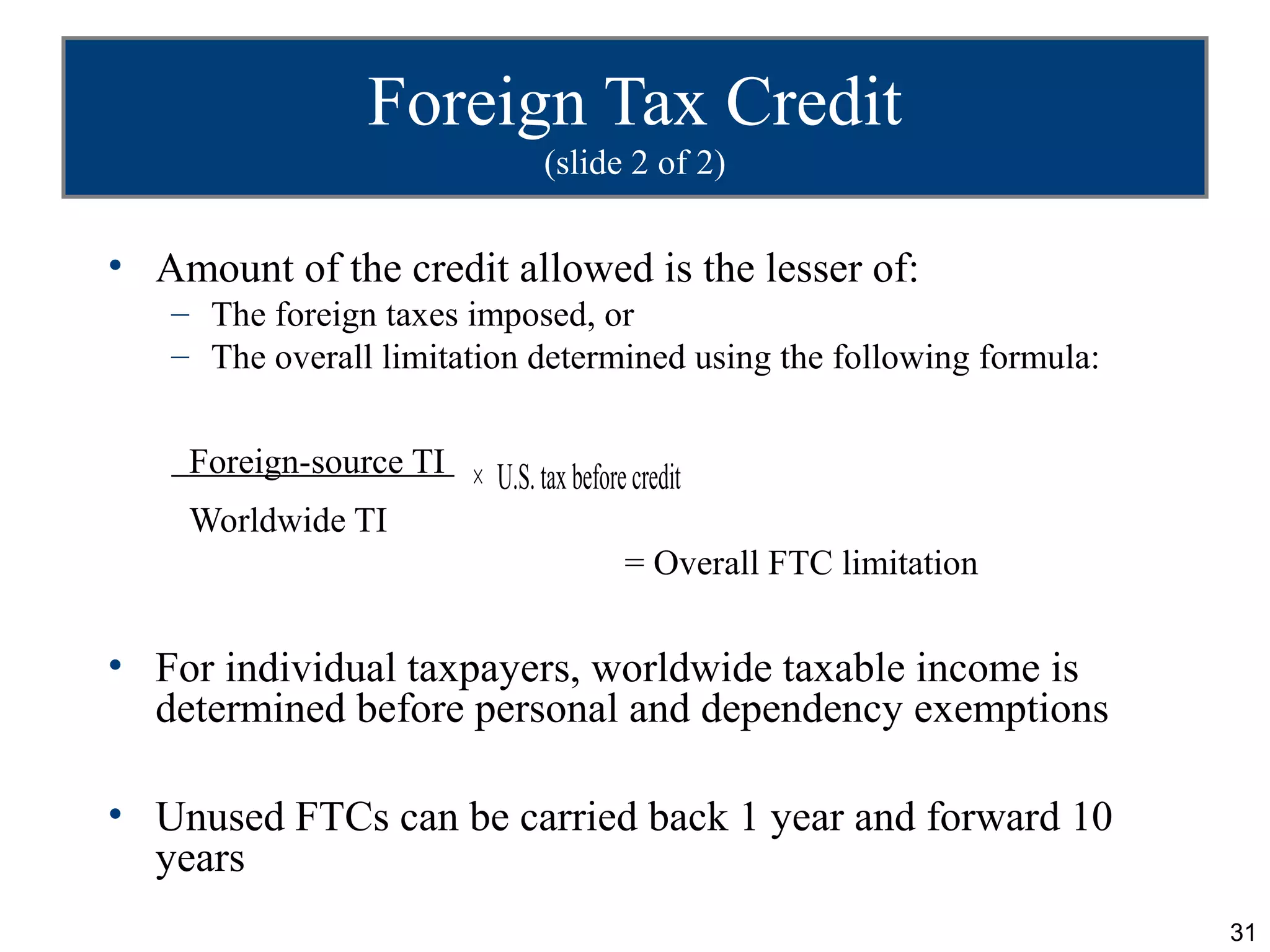 Foreign Tax Credit
                              (slide 2 of 2)

• Amount of the credit allowed is the lesser of:
   – The foreign taxes imposed, or
   – The overall limitation determined using the following formula:


    Foreign-source TI × U.S. tax before credit
    Worldwide TI
                                       = Overall FTC limitation

• For individual taxpayers, worldwide taxable income is
  determined before personal and dependency exemptions

• Unused FTCs can be carried back 1 year and forward 10
  years
                                                                      31
 