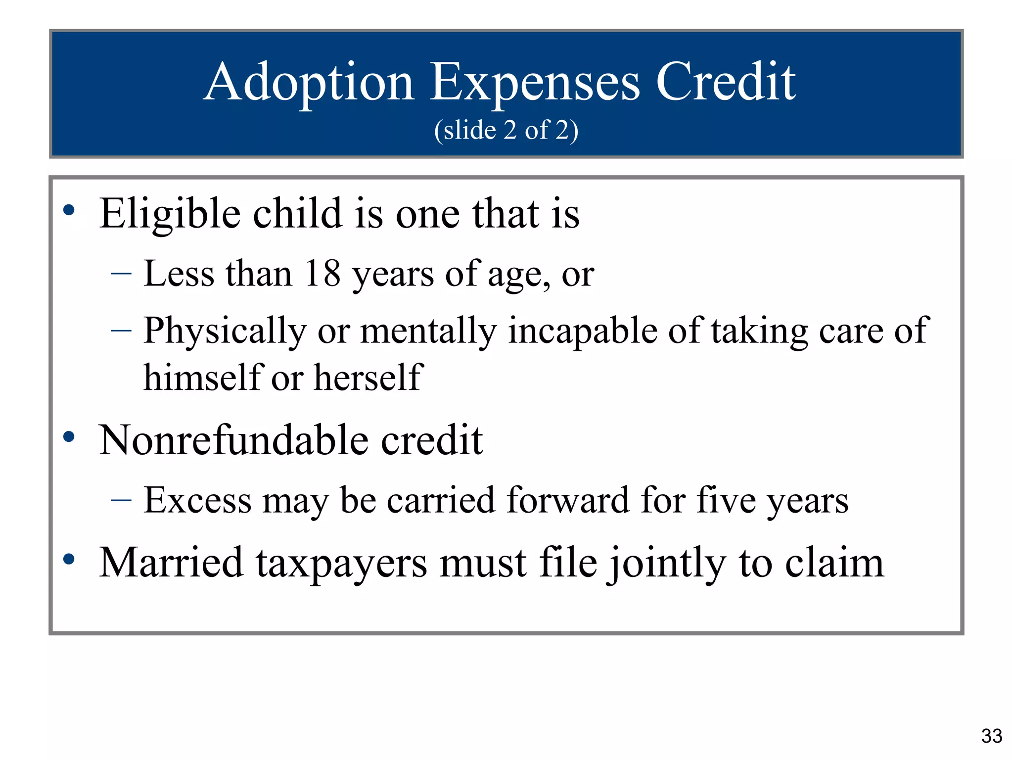 Adoption Expenses Credit
                       (slide 2 of 2)


• Eligible child is one that is
   – Less than 18 years of age, or
   – Physically or mentally incapable of taking care of
     himself or herself
• Nonrefundable credit
   – Excess may be carried forward for five years
• Married taxpayers must file jointly to claim


                                                          33
 