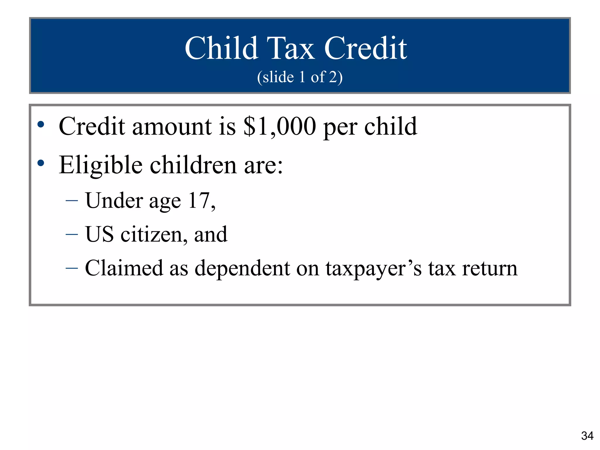 Child Tax Credit
                     (slide 1 of 2)


• Credit amount is $1,000 per child
• Eligible children are:
  – Under age 17,
  – US citizen, and
  – Claimed as dependent on taxpayer’s tax return




                                                    34
 