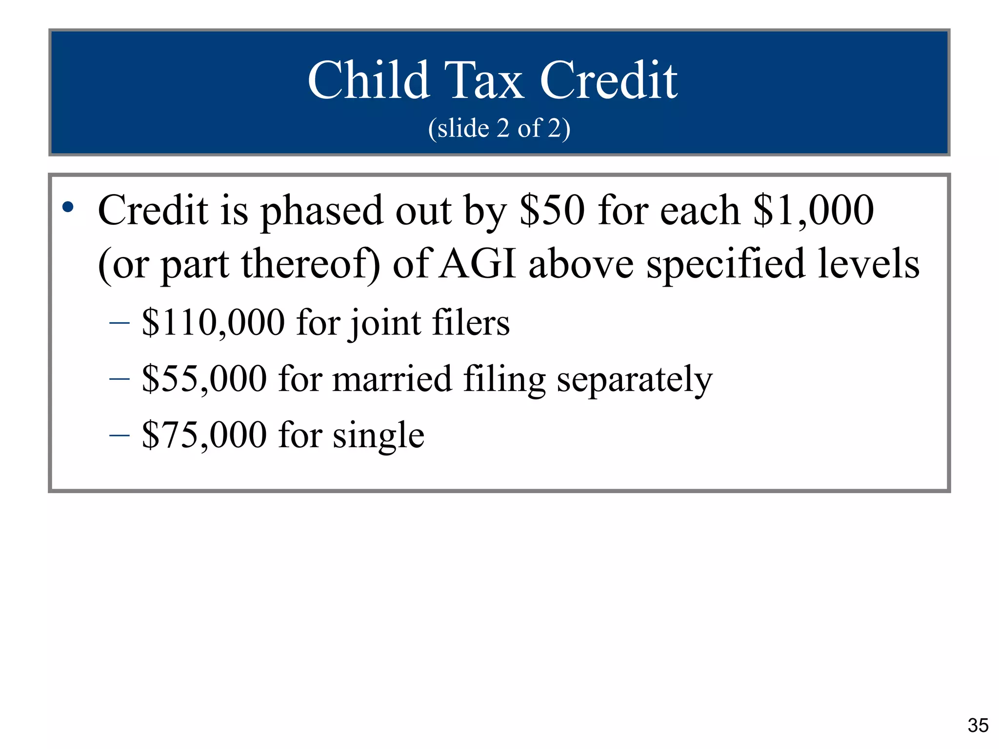 Child Tax Credit
                      (slide 2 of 2)


• Credit is phased out by $50 for each $1,000
  (or part thereof) of AGI above specified levels
  – $110,000 for joint filers
  – $55,000 for married filing separately
  – $75,000 for single




                                                    35
 