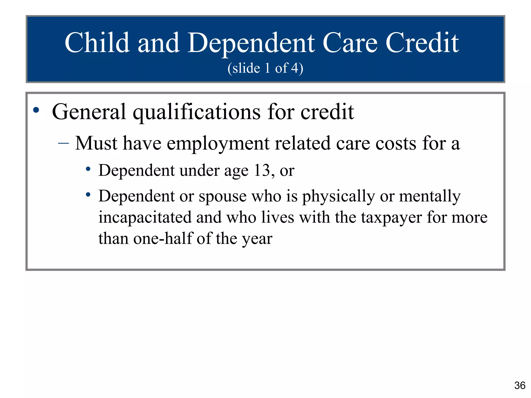 Child and Dependent Care Credit
                        (slide 1 of 4)


• General qualifications for credit
  – Must have employment related care costs for a
     • Dependent under age 13, or
     • Dependent or spouse who is physically or mentally
       incapacitated and who lives with the taxpayer for more
       than one-half of the year




                                                                36
 
