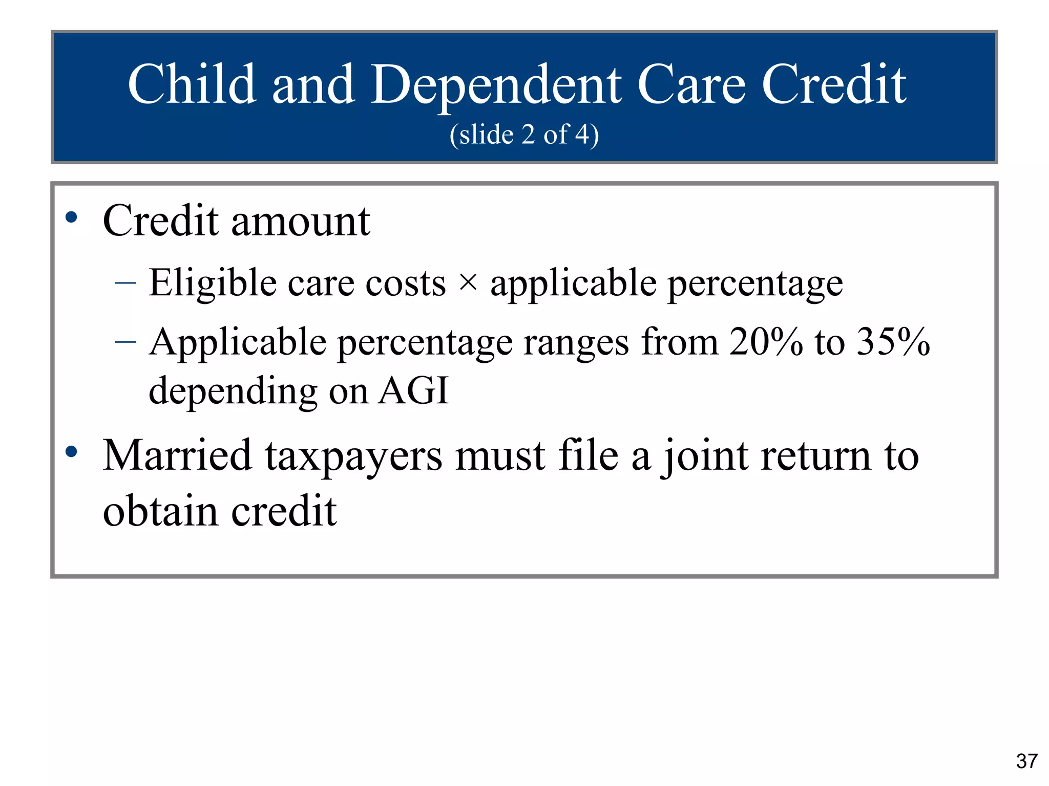 Child and Dependent Care Credit
                     (slide 2 of 4)


• Credit amount
  – Eligible care costs × applicable percentage
  – Applicable percentage ranges from 20% to 35%
    depending on AGI
• Married taxpayers must file a joint return to
  obtain credit




                                                   37
 