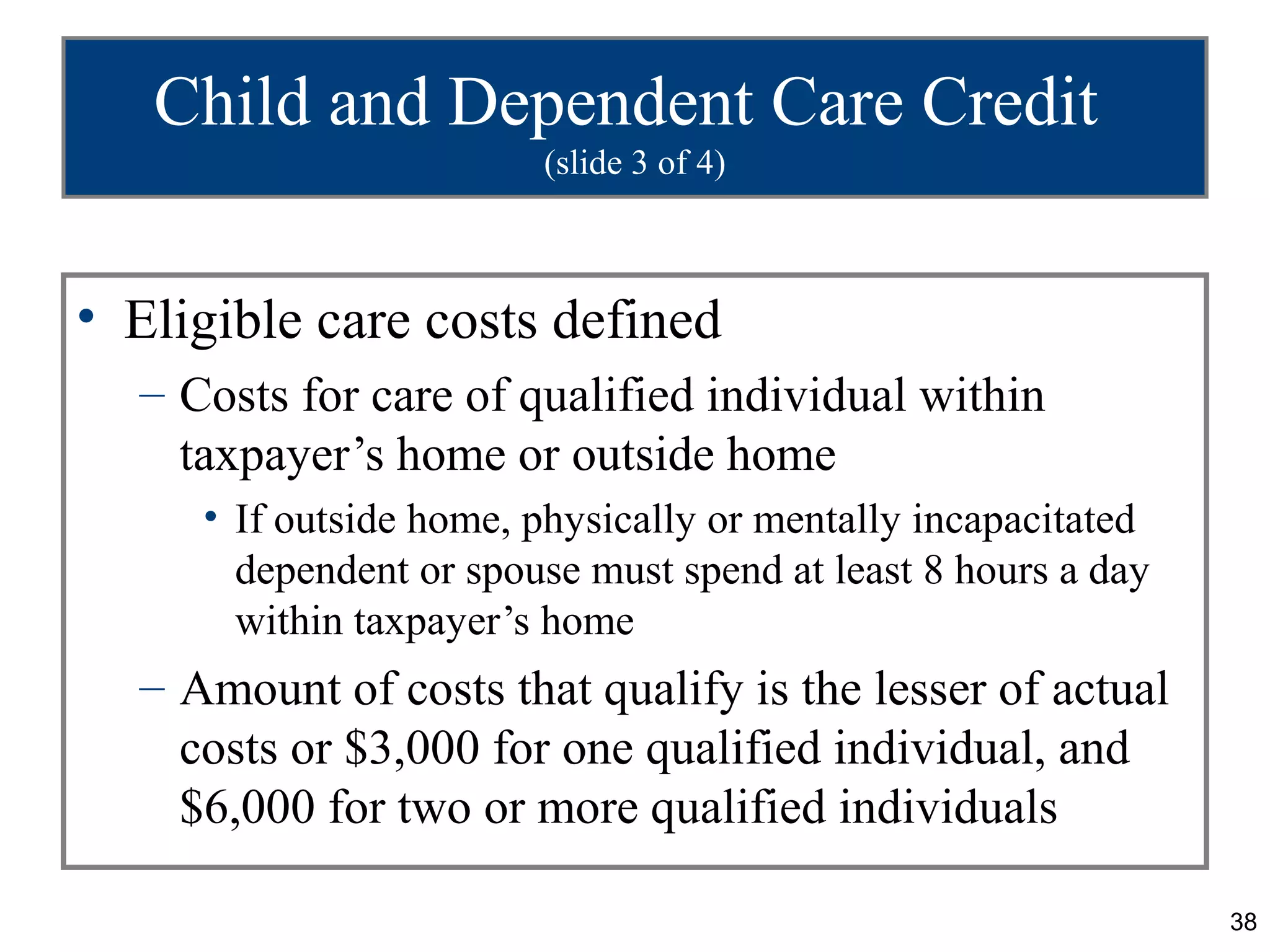 Child and Dependent Care Credit
                        (slide 3 of 4)



• Eligible care costs defined
  – Costs for care of qualified individual within
    taxpayer’s home or outside home
     • If outside home, physically or mentally incapacitated
       dependent or spouse must spend at least 8 hours a day
       within taxpayer’s home
  – Amount of costs that qualify is the lesser of actual
    costs or $3,000 for one qualified individual, and
    $6,000 for two or more qualified individuals

                                                               38
 