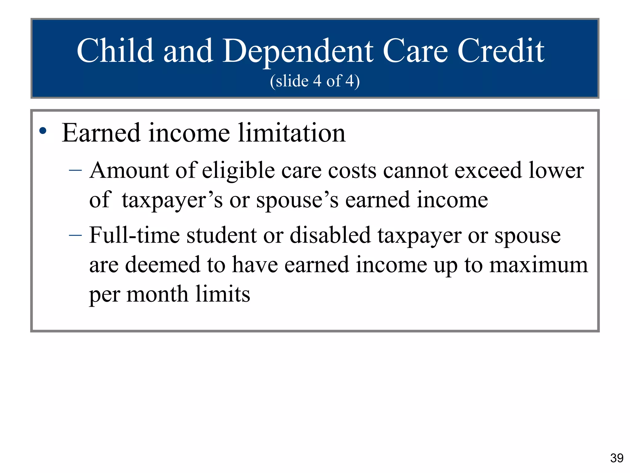 Child and Dependent Care Credit
                     (slide 4 of 4)


• Earned income limitation
  – Amount of eligible care costs cannot exceed lower
    of taxpayer’s or spouse’s earned income
  – Full-time student or disabled taxpayer or spouse
    are deemed to have earned income up to maximum
    per month limits




                                                        39
 