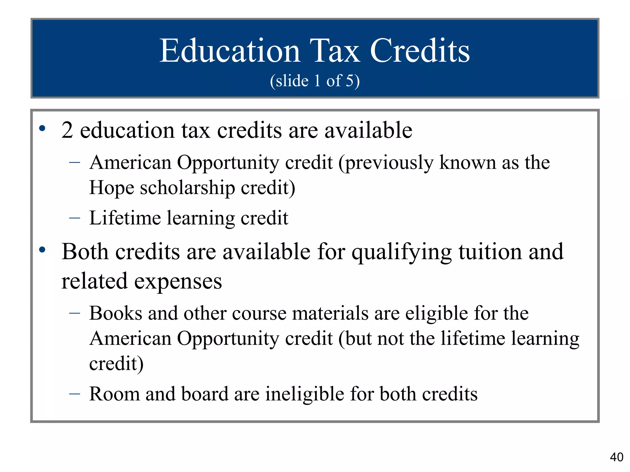 Education Tax Credits
                          (slide 1 of 5)

• 2 education tax credits are available
   – American Opportunity credit (previously known as the
     Hope scholarship credit)
   – Lifetime learning credit
• Both credits are available for qualifying tuition and
  related expenses
   – Books and other course materials are eligible for the
     American Opportunity credit (but not the lifetime learning
     credit)
   – Room and board are ineligible for both credits

                                                                  40
 