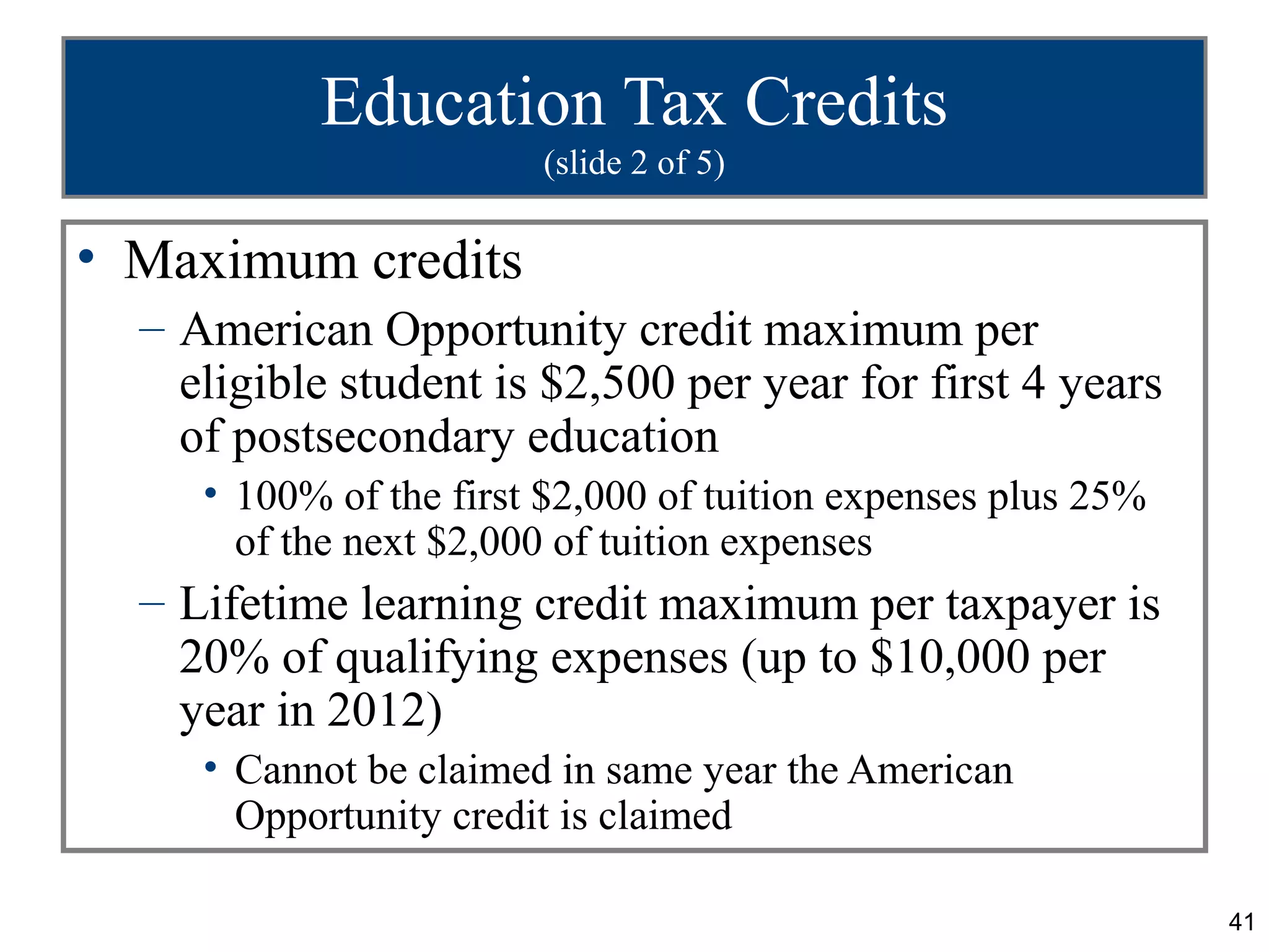 Education Tax Credits
                        (slide 2 of 5)

• Maximum credits
  – American Opportunity credit maximum per
    eligible student is $2,500 per year for first 4 years
    of postsecondary education
     • 100% of the first $2,000 of tuition expenses plus 25%
       of the next $2,000 of tuition expenses
  – Lifetime learning credit maximum per taxpayer is
    20% of qualifying expenses (up to $10,000 per
    year in 2012)
     • Cannot be claimed in same year the American
       Opportunity credit is claimed

                                                               41
 