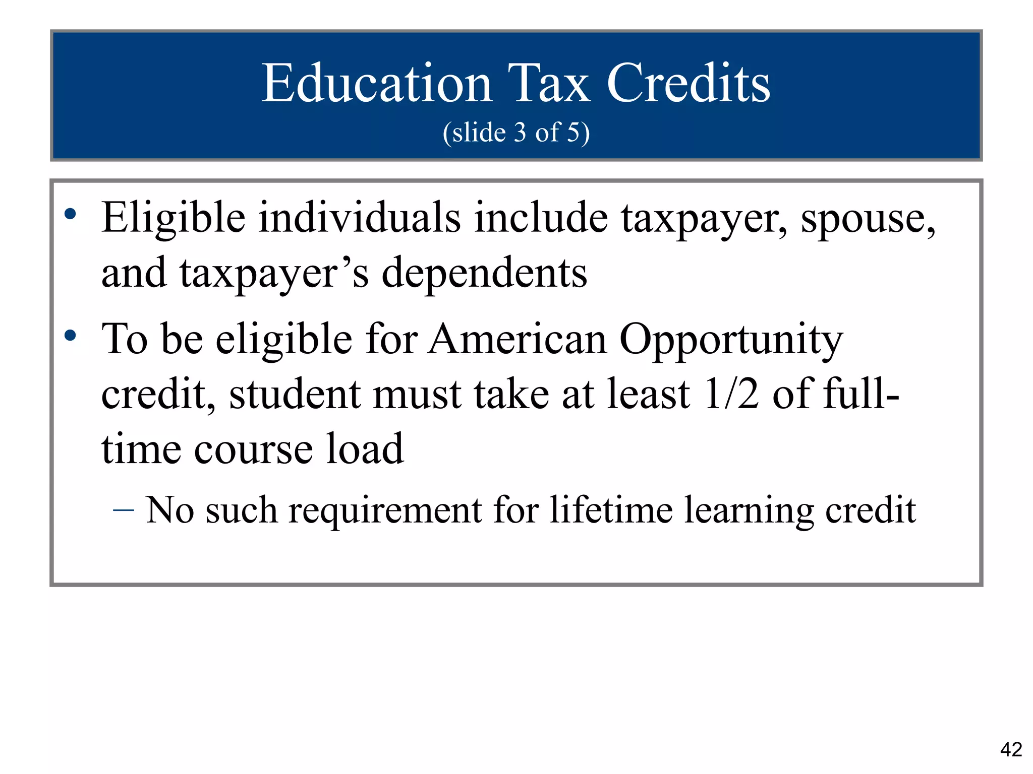 Education Tax Credits
                      (slide 3 of 5)


• Eligible individuals include taxpayer, spouse,
  and taxpayer’s dependents
• To be eligible for American Opportunity
  credit, student must take at least 1/2 of full-
  time course load
  – No such requirement for lifetime learning credit




                                                       42
 
