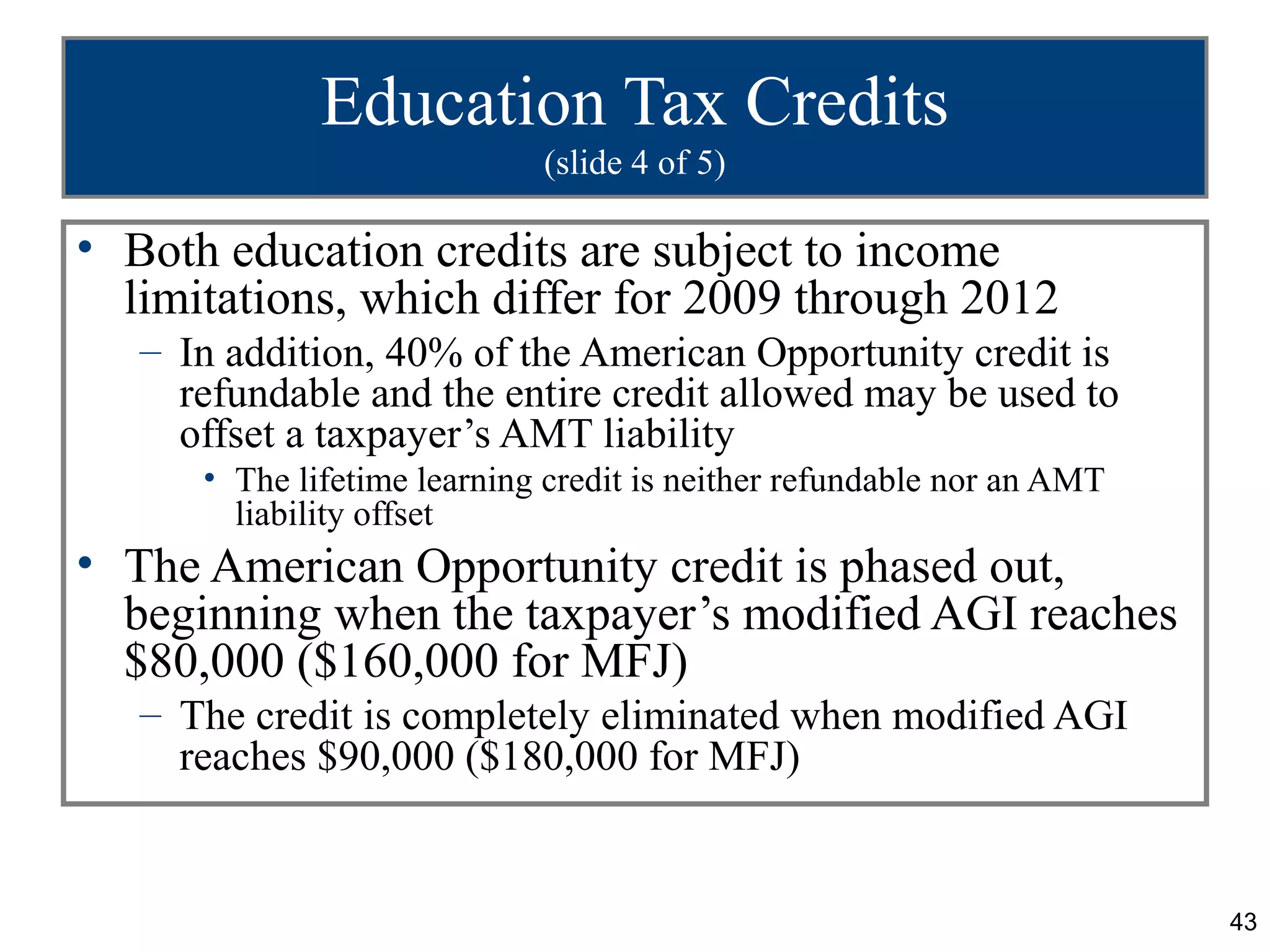 Education Tax Credits
                             (slide 4 of 5)

• Both education credits are subject to income
  limitations, which differ for 2009 through 2012
   – In addition, 40% of the American Opportunity credit is
     refundable and the entire credit allowed may be used to
     offset a taxpayer’s AMT liability
      • The lifetime learning credit is neither refundable nor an AMT
        liability offset
• The American Opportunity credit is phased out,
  beginning when the taxpayer’s modified AGI reaches
  $80,000 ($160,000 for MFJ)
   – The credit is completely eliminated when modified AGI
     reaches $90,000 ($180,000 for MFJ)


                                                                        43
 