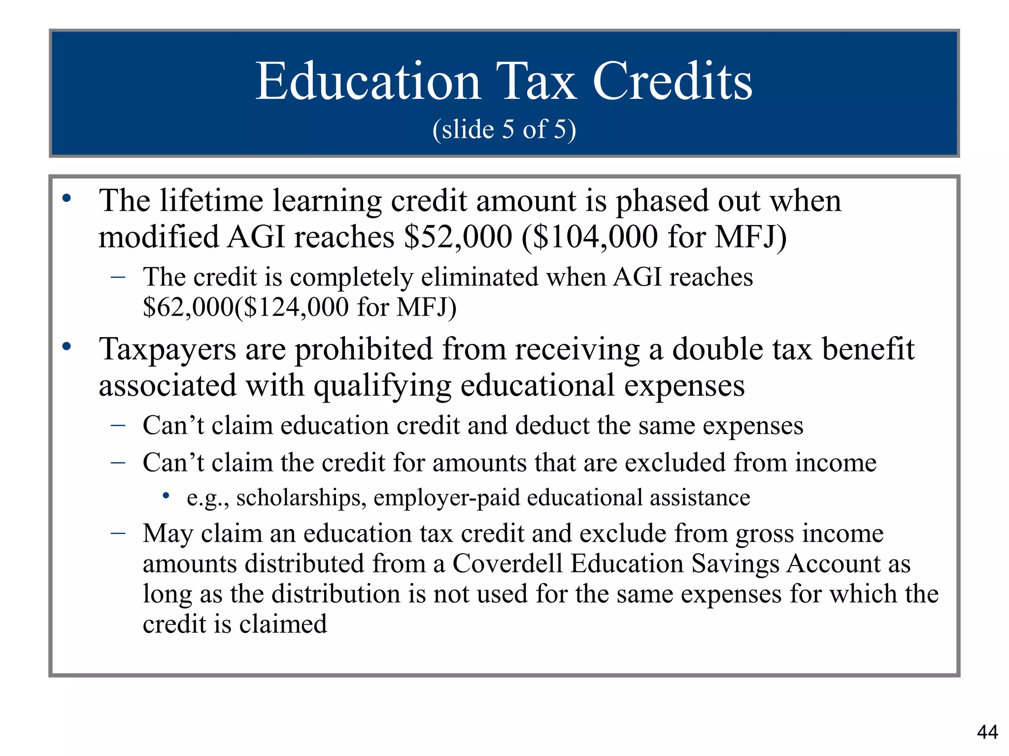 Education Tax Credits
                                 (slide 5 of 5)

• The lifetime learning credit amount is phased out when
  modified AGI reaches $52,000 ($104,000 for MFJ)
   – The credit is completely eliminated when AGI reaches
     $62,000($124,000 for MFJ)
• Taxpayers are prohibited from receiving a double tax benefit
  associated with qualifying educational expenses
   – Can’t claim education credit and deduct the same expenses
   – Can’t claim the credit for amounts that are excluded from income
       • e.g., scholarships, employer-paid educational assistance
   – May claim an education tax credit and exclude from gross income
     amounts distributed from a Coverdell Education Savings Account as
     long as the distribution is not used for the same expenses for which the
     credit is claimed


                                                                                44
 