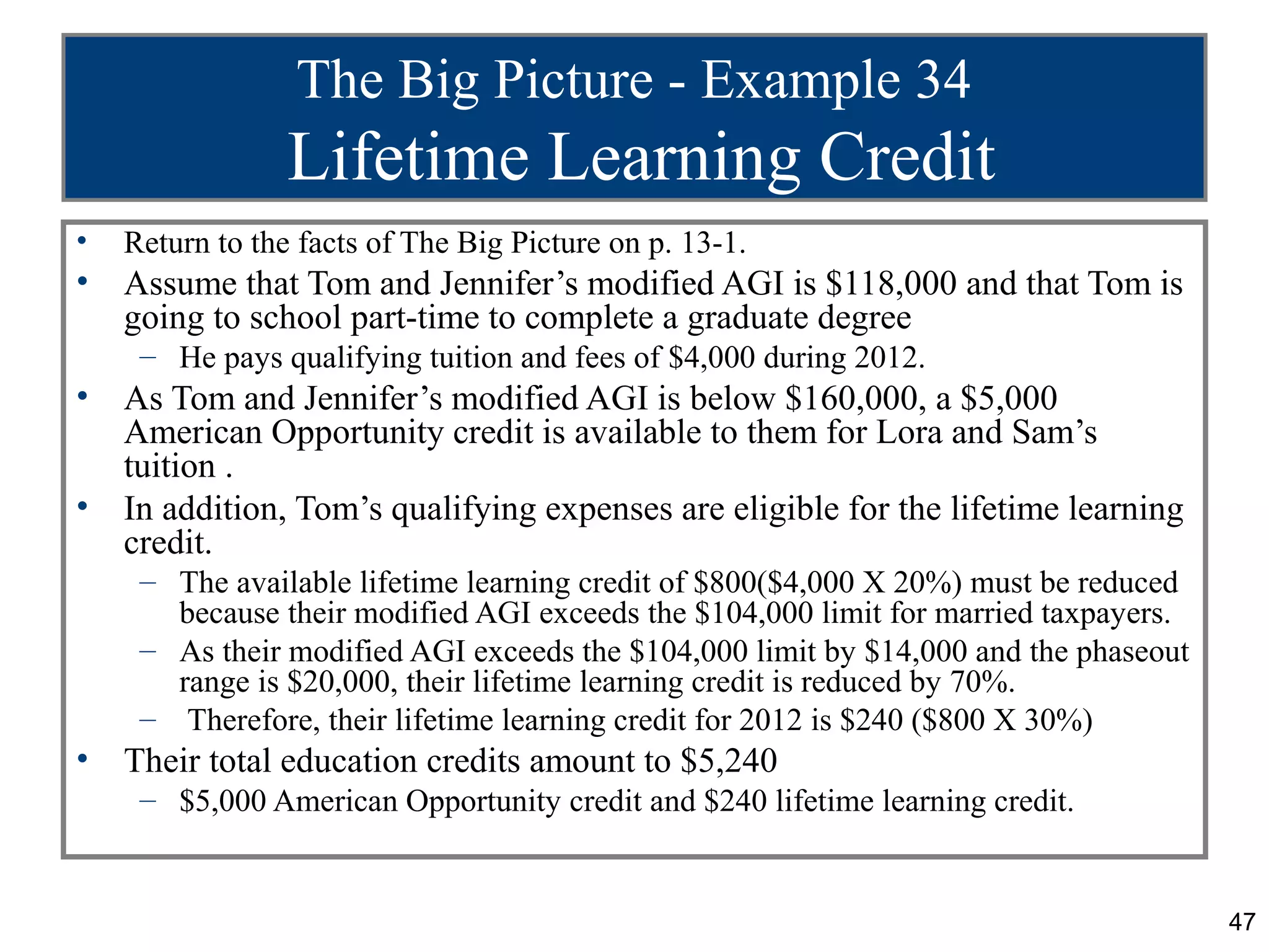 The Big Picture - Example 34
                 Lifetime Learning Credit
•   Return to the facts of The Big Picture on p. 13-1.
•   Assume that Tom and Jennifer’s modified AGI is $118,000 and that Tom is
    going to school part-time to complete a graduate degree
     – He pays qualifying tuition and fees of $4,000 during 2012.
•   As Tom and Jennifer’s modified AGI is below $160,000, a $5,000
    American Opportunity credit is available to them for Lora and Sam’s
    tuition .
•   In addition, Tom’s qualifying expenses are eligible for the lifetime learning
    credit.
     – The available lifetime learning credit of $800($4,000 X 20%) must be reduced
       because their modified AGI exceeds the $104,000 limit for married taxpayers.
     – As their modified AGI exceeds the $104,000 limit by $14,000 and the phaseout
       range is $20,000, their lifetime learning credit is reduced by 70%.
     – Therefore, their lifetime learning credit for 2012 is $240 ($800 X 30%)
•   Their total education credits amount to $5,240
     – $5,000 American Opportunity credit and $240 lifetime learning credit.


                                                                                      47
 