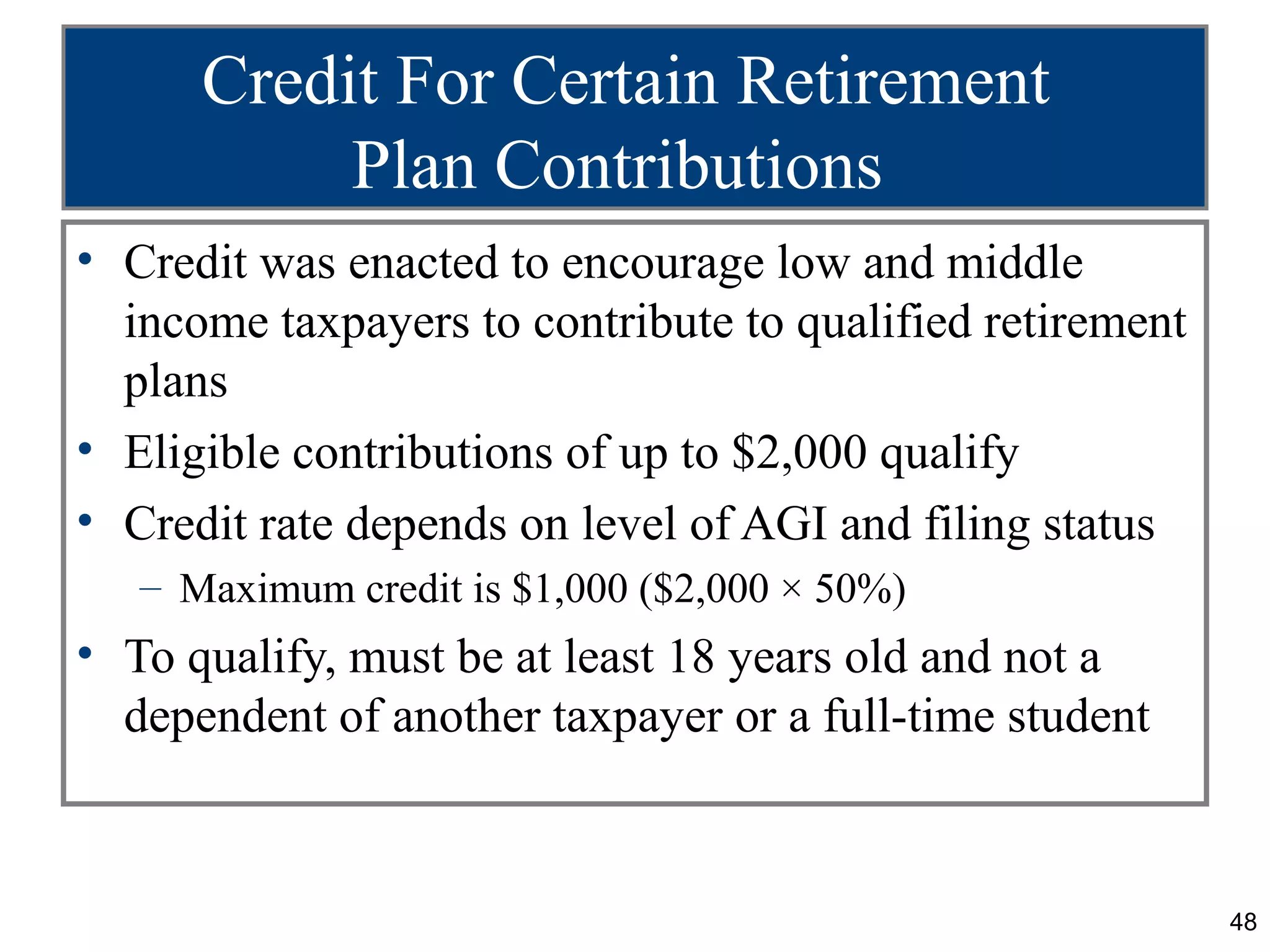 Credit For Certain Retirement
           Plan Contributions
• Credit was enacted to encourage low and middle
  income taxpayers to contribute to qualified retirement
  plans
• Eligible contributions of up to $2,000 qualify
• Credit rate depends on level of AGI and filing status
   – Maximum credit is $1,000 ($2,000 × 50%)
• To qualify, must be at least 18 years old and not a
  dependent of another taxpayer or a full-time student



                                                           48
 