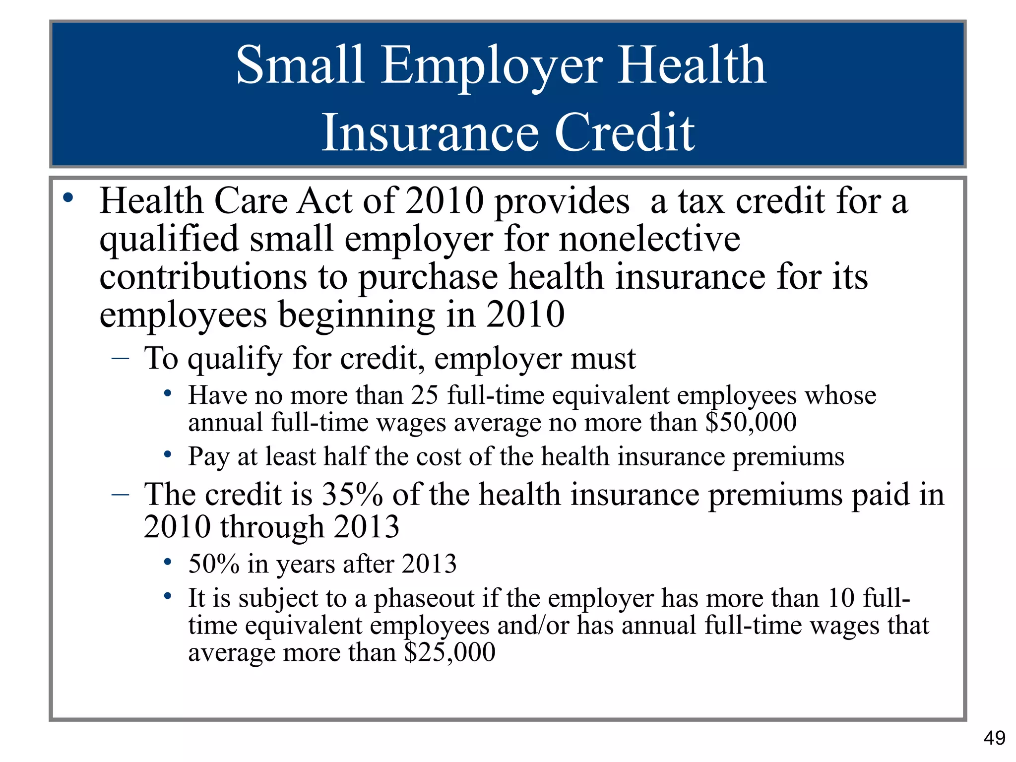 Small Employer Health
              Insurance Credit
• Health Care Act of 2010 provides a tax credit for a
  qualified small employer for nonelective
  contributions to purchase health insurance for its
  employees beginning in 2010
   – To qualify for credit, employer must
      • Have no more than 25 full-time equivalent employees whose
        annual full-time wages average no more than $50,000
      • Pay at least half the cost of the health insurance premiums
   – The credit is 35% of the health insurance premiums paid in
     2010 through 2013
      • 50% in years after 2013
      • It is subject to a phaseout if the employer has more than 10 full-
        time equivalent employees and/or has annual full-time wages that
        average more than $25,000

                                                                             49
 