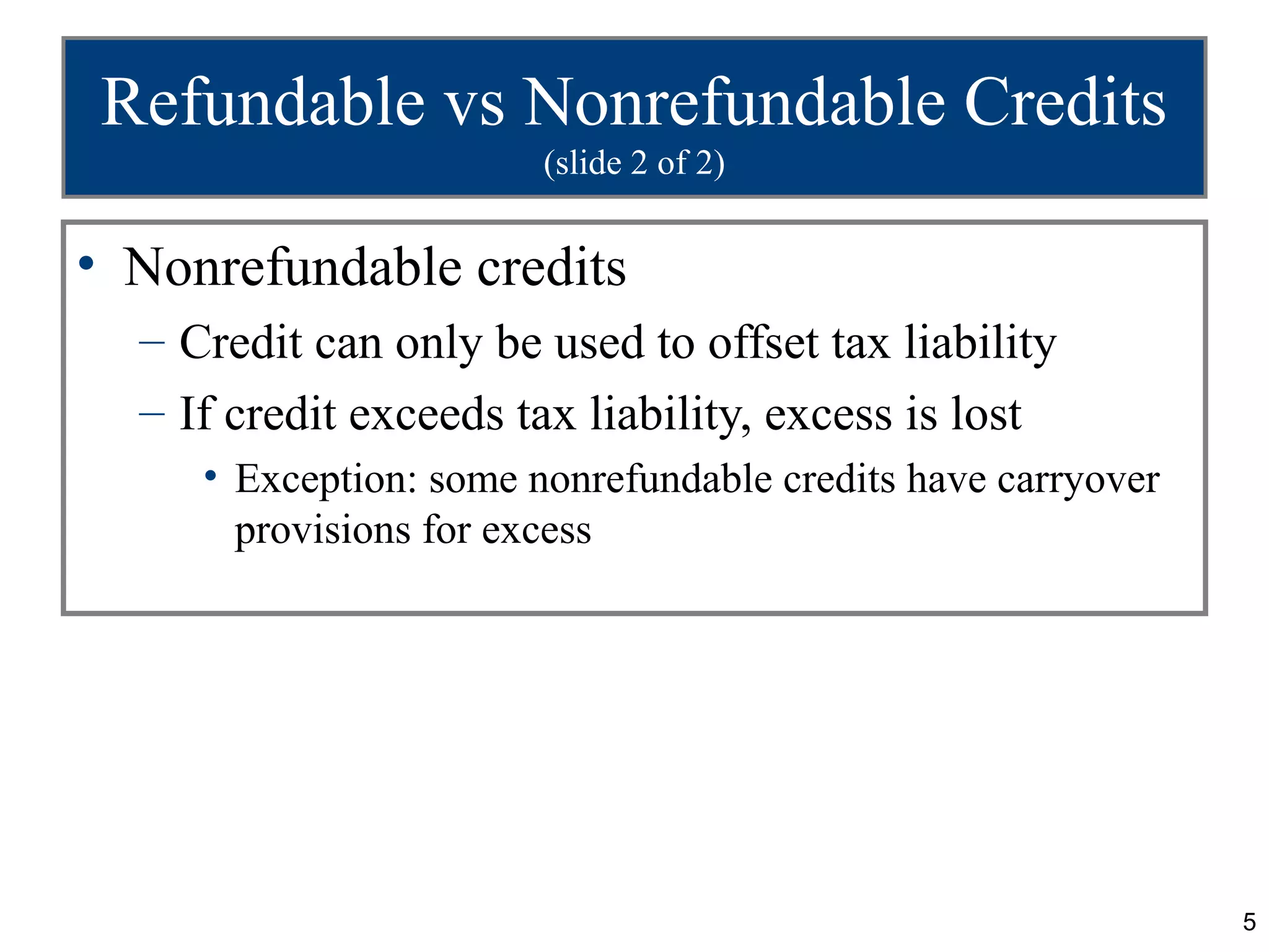 Refundable vs Nonrefundable Credits
                        (slide 2 of 2)


• Nonrefundable credits
  – Credit can only be used to offset tax liability
  – If credit exceeds tax liability, excess is lost
     • Exception: some nonrefundable credits have carryover
       provisions for excess




                                                              5
 