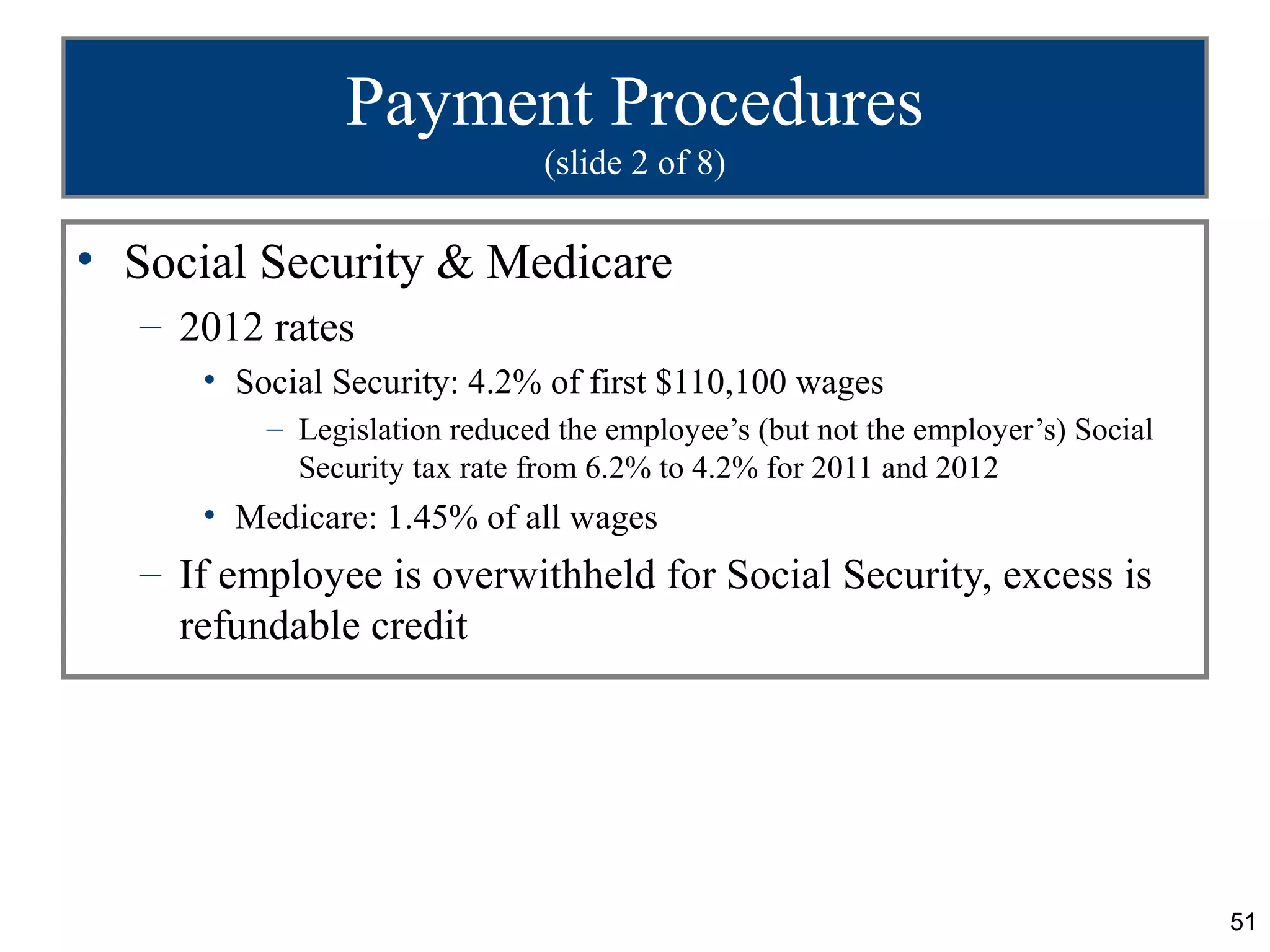 Payment Procedures
                              (slide 2 of 8)

• Social Security & Medicare
  – 2012 rates
     • Social Security: 4.2% of first $110,100 wages
         – Legislation reduced the employee’s (but not the employer’s) Social
           Security tax rate from 6.2% to 4.2% for 2011 and 2012
     • Medicare: 1.45% of all wages
  – If employee is overwithheld for Social Security, excess is
    refundable credit




                                                                                51
 