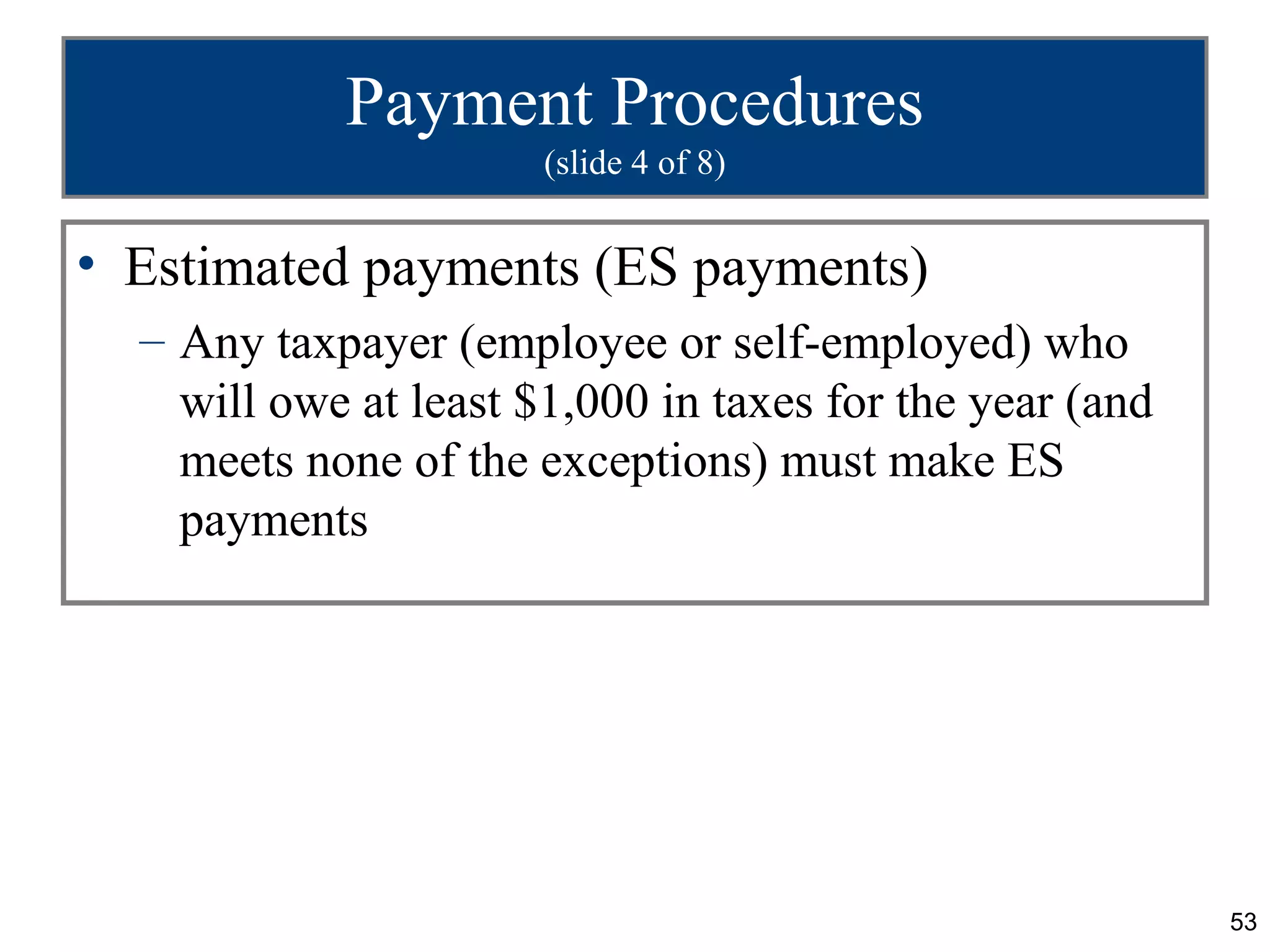 Payment Procedures
                       (slide 4 of 8)


• Estimated payments (ES payments)
  – Any taxpayer (employee or self-employed) who
    will owe at least $1,000 in taxes for the year (and
    meets none of the exceptions) must make ES
    payments




                                                          53
 