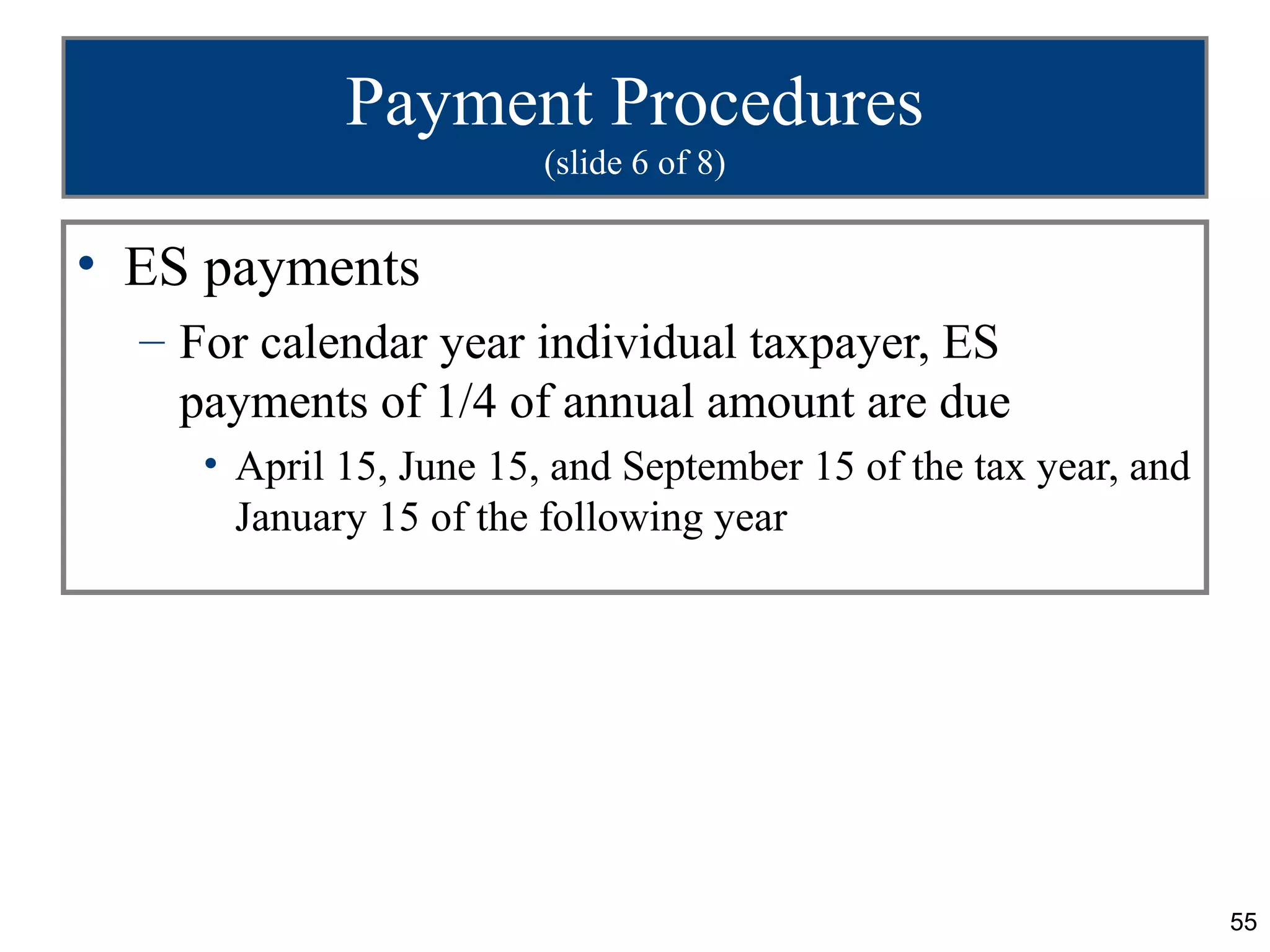 Payment Procedures
                         (slide 6 of 8)


• ES payments
  – For calendar year individual taxpayer, ES
    payments of 1/4 of annual amount are due
     • April 15, June 15, and September 15 of the tax year, and
       January 15 of the following year




                                                                  55
 