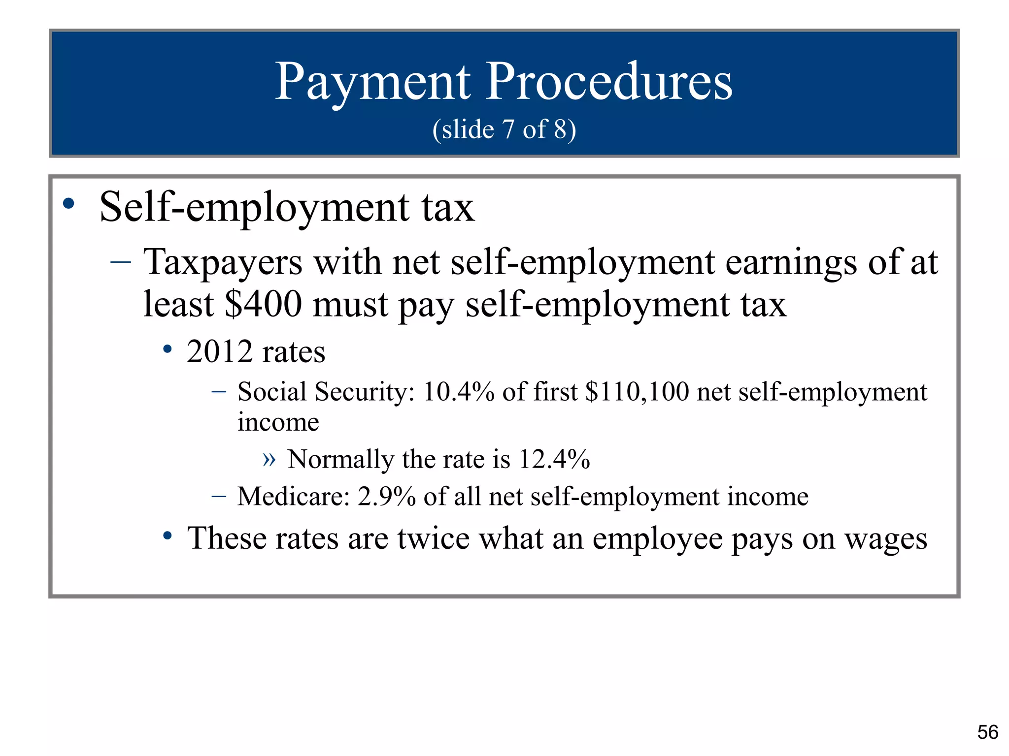Payment Procedures
                           (slide 7 of 8)

• Self-employment tax
  – Taxpayers with net self-employment earnings of at
    least $400 must pay self-employment tax
     • 2012 rates
        – Social Security: 10.4% of first $110,100 net self-employment
          income
            » Normally the rate is 12.4%
        – Medicare: 2.9% of all net self-employment income
     • These rates are twice what an employee pays on wages




                                                                         56
 