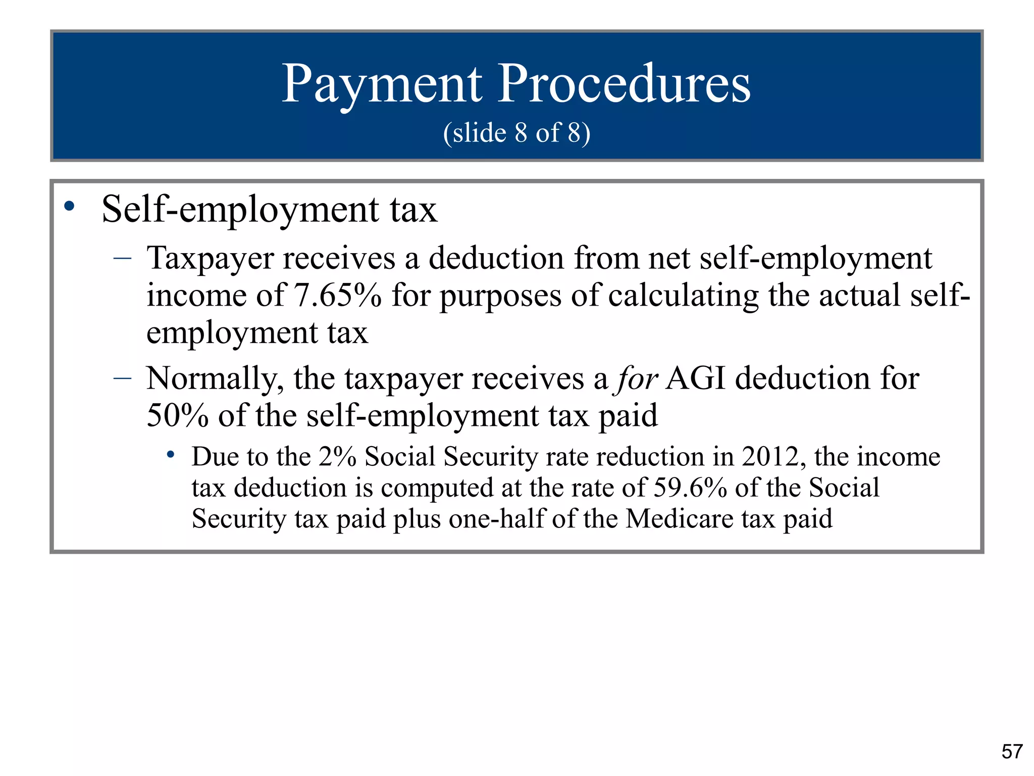 Payment Procedures
                            (slide 8 of 8)

• Self-employment tax
  – Taxpayer receives a deduction from net self-employment
    income of 7.65% for purposes of calculating the actual self-
    employment tax
  – Normally, the taxpayer receives a for AGI deduction for
    50% of the self-employment tax paid
     • Due to the 2% Social Security rate reduction in 2012, the income
       tax deduction is computed at the rate of 59.6% of the Social
       Security tax paid plus one-half of the Medicare tax paid




                                                                          57
 