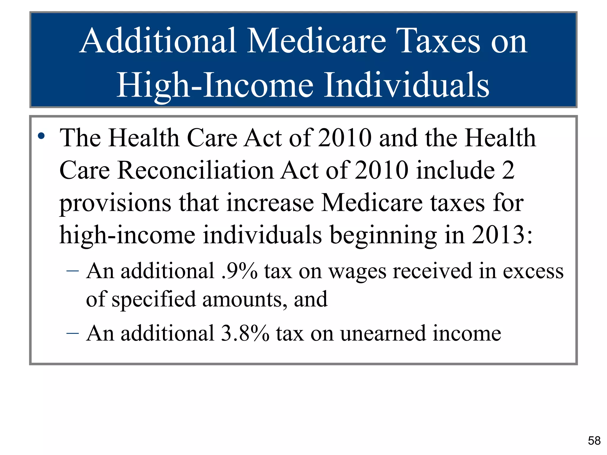 Additional Medicare Taxes on
     High-Income Individuals
• The Health Care Act of 2010 and the Health
  Care Reconciliation Act of 2010 include 2
  provisions that increase Medicare taxes for
  high-income individuals beginning in 2013:
  – An additional .9% tax on wages received in excess
    of specified amounts, and
  – An additional 3.8% tax on unearned income



                                                        58
 