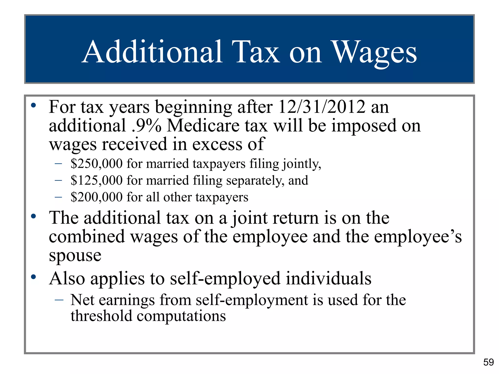 Additional Tax on Wages
• For tax years beginning after 12/31/2012 an
  additional .9% Medicare tax will be imposed on
  wages received in excess of
   – $250,000 for married taxpayers filing jointly,
   – $125,000 for married filing separately, and
   – $200,000 for all other taxpayers
• The additional tax on a joint return is on the
  combined wages of the employee and the employee’s
  spouse
• Also applies to self-employed individuals
   – Net earnings from self-employment is used for the
     threshold computations

                                                         59
 