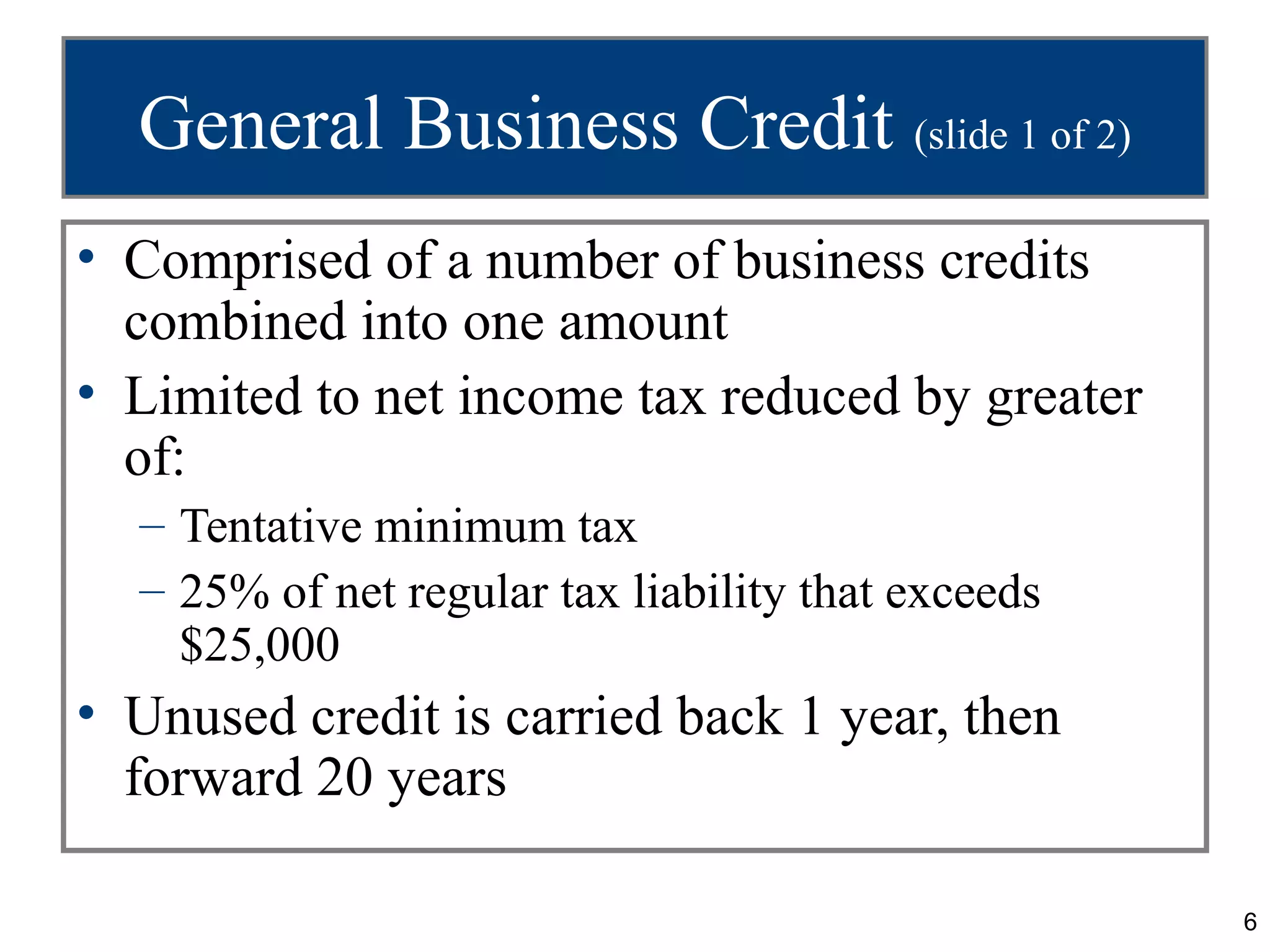 General Business Credit (slide 1 of 2)
• Comprised of a number of business credits
  combined into one amount
• Limited to net income tax reduced by greater
  of:
  – Tentative minimum tax
  – 25% of net regular tax liability that exceeds
    $25,000
• Unused credit is carried back 1 year, then
  forward 20 years

                                                    6
 