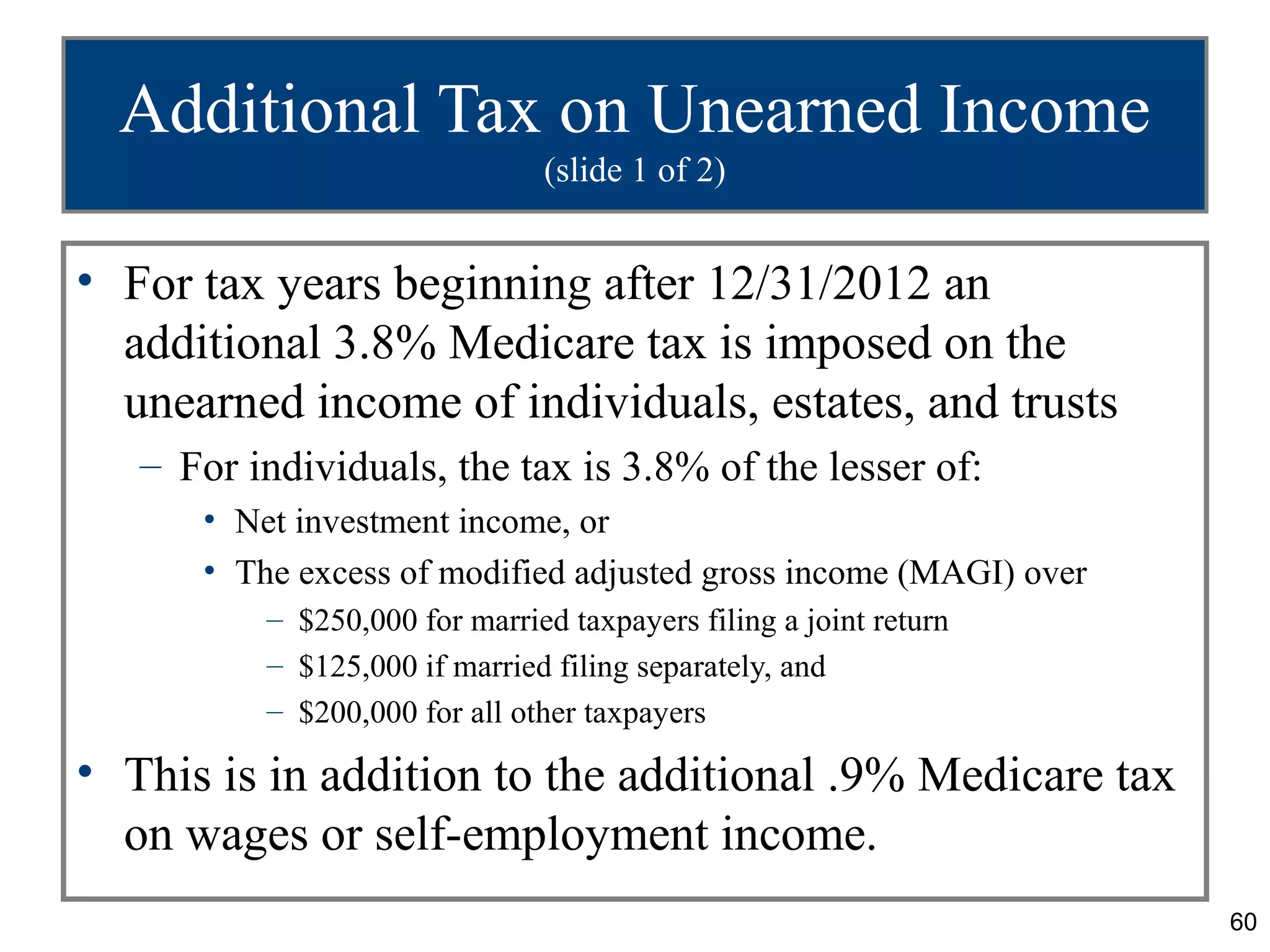 Additional Tax on Unearned Income
                               (slide 1 of 2)


• For tax years beginning after 12/31/2012 an
  additional 3.8% Medicare tax is imposed on the
  unearned income of individuals, estates, and trusts
   – For individuals, the tax is 3.8% of the lesser of:
      • Net investment income, or
      • The excess of modified adjusted gross income (MAGI) over
          – $250,000 for married taxpayers filing a joint return
          – $125,000 if married filing separately, and
          – $200,000 for all other taxpayers

• This is in addition to the additional .9% Medicare tax
  on wages or self-employment income.
                                                                   60
 
