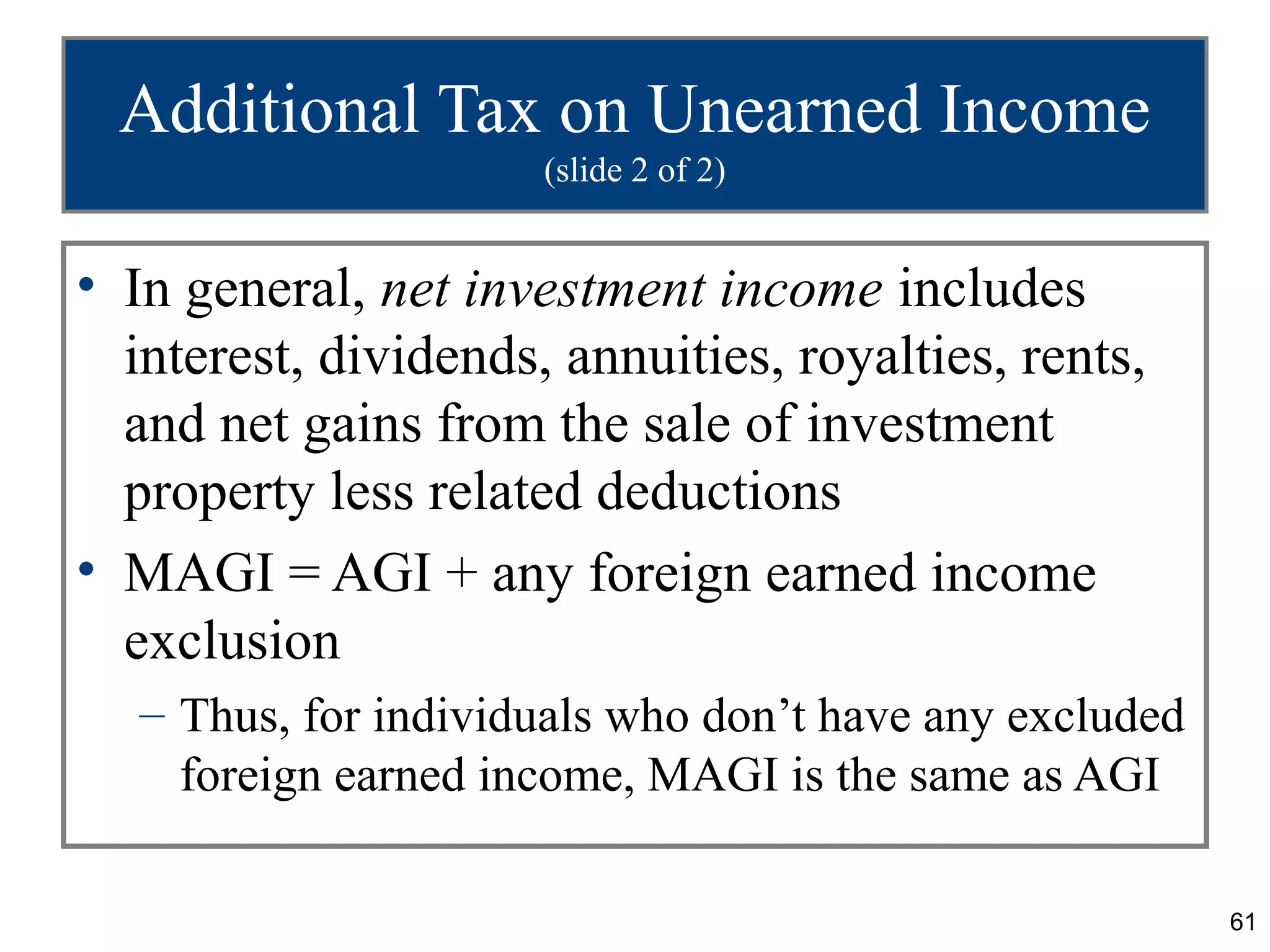Additional Tax on Unearned Income
                      (slide 2 of 2)


• In general, net investment income includes
  interest, dividends, annuities, royalties, rents,
  and net gains from the sale of investment
  property less related deductions
• MAGI = AGI + any foreign earned income
  exclusion
   – Thus, for individuals who don’t have any excluded
     foreign earned income, MAGI is the same as AGI

                                                         61
 