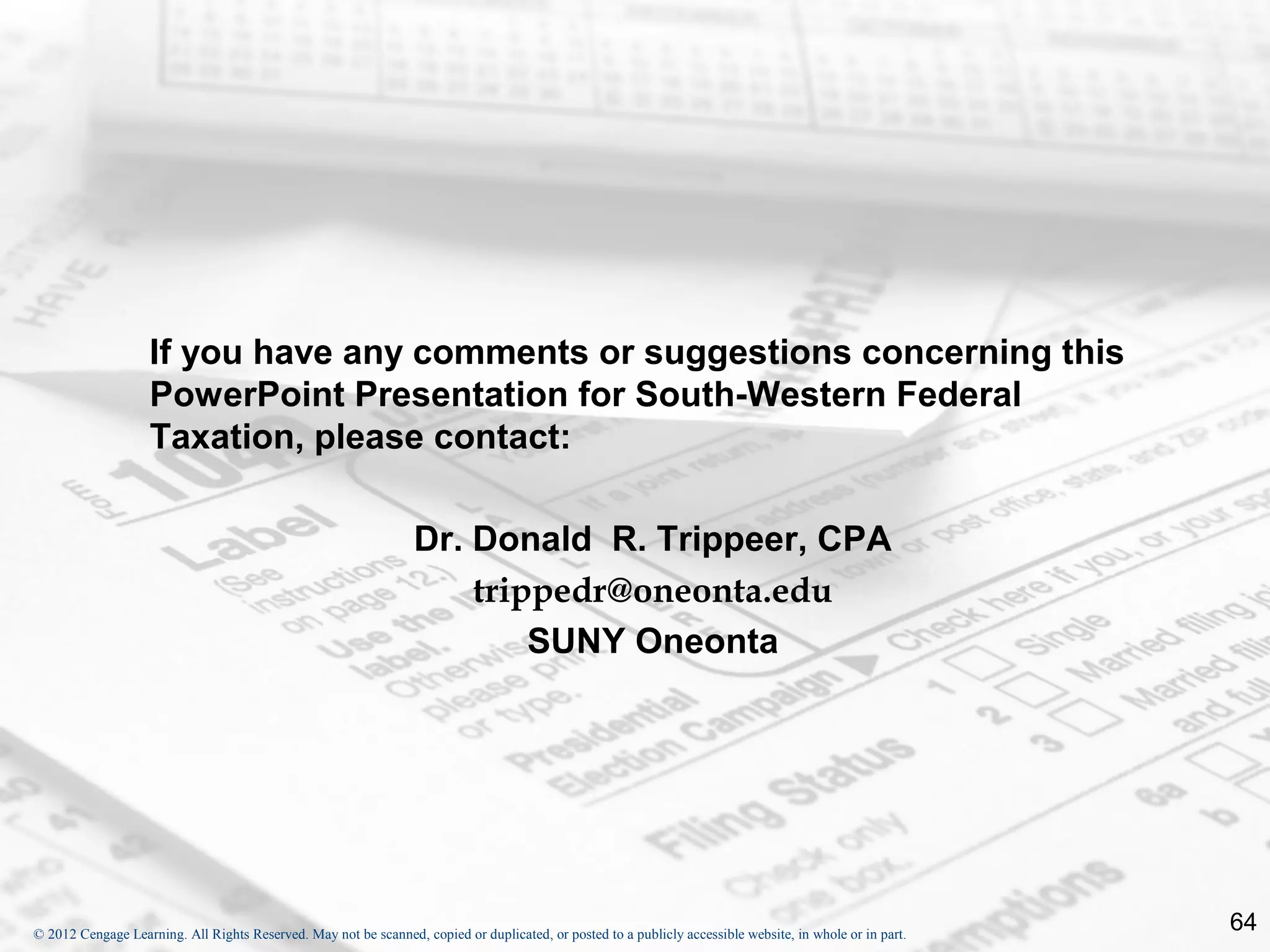 If you have any comments or suggestions concerning this
                    PowerPoint Presentation for South-Western Federal
                    Taxation, please contact:

                                                                  Dr. Donald R. Trippeer, CPA
                                                                      trippedr@oneonta.edu
                                                                          SUNY Oneonta




© 2012 Cengage Learning. All Rights Reserved. May not be scanned, copied or duplicated, or posted to a publicly accessible website, in whole or in part.
                                                                                                                                                           64
 