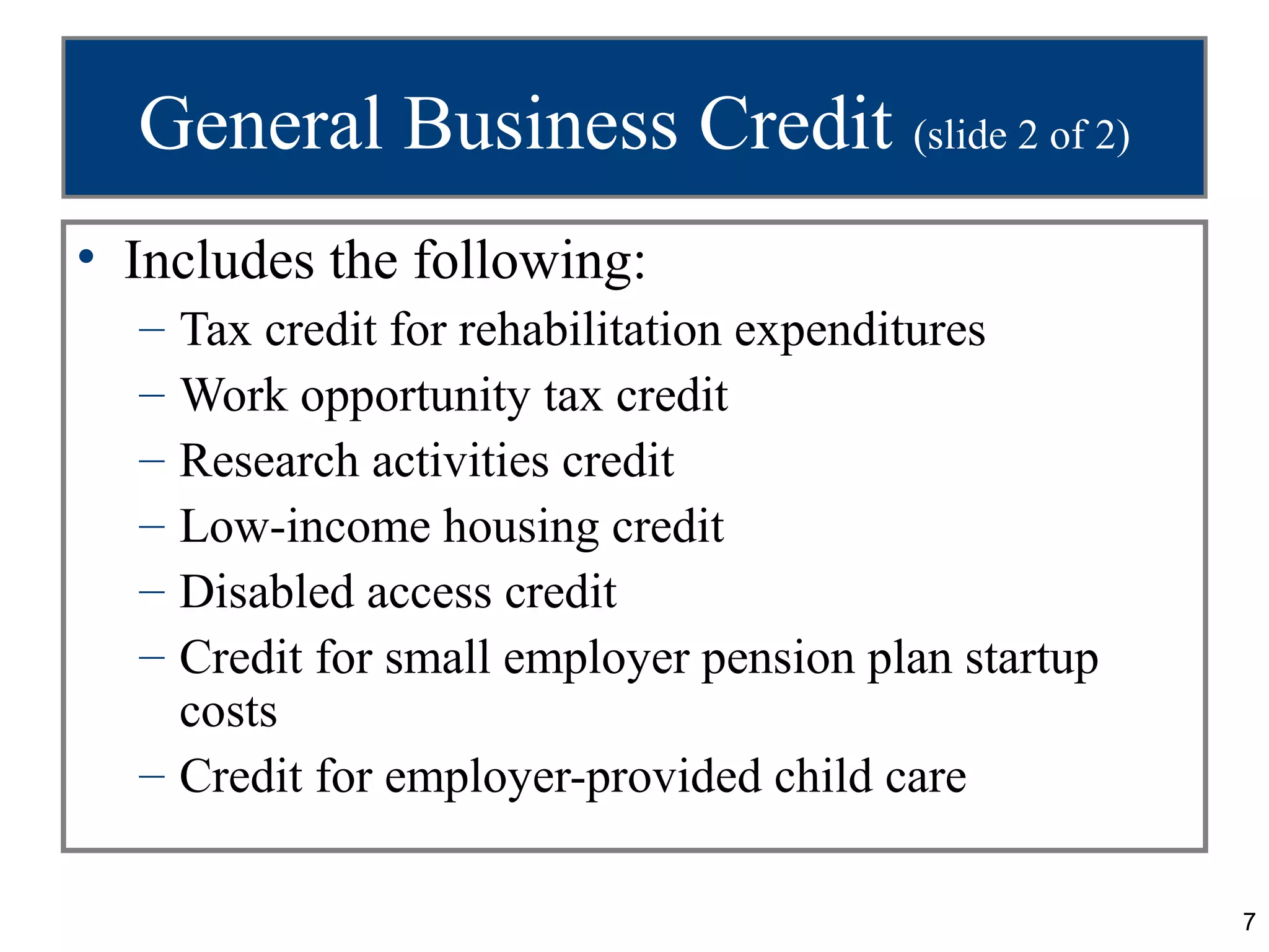 General Business Credit (slide 2 of 2)
• Includes the following:
  – Tax credit for rehabilitation expenditures
  – Work opportunity tax credit
  – Research activities credit
  – Low-income housing credit
  – Disabled access credit
  – Credit for small employer pension plan startup
    costs
  – Credit for employer-provided child care

                                                     7
 