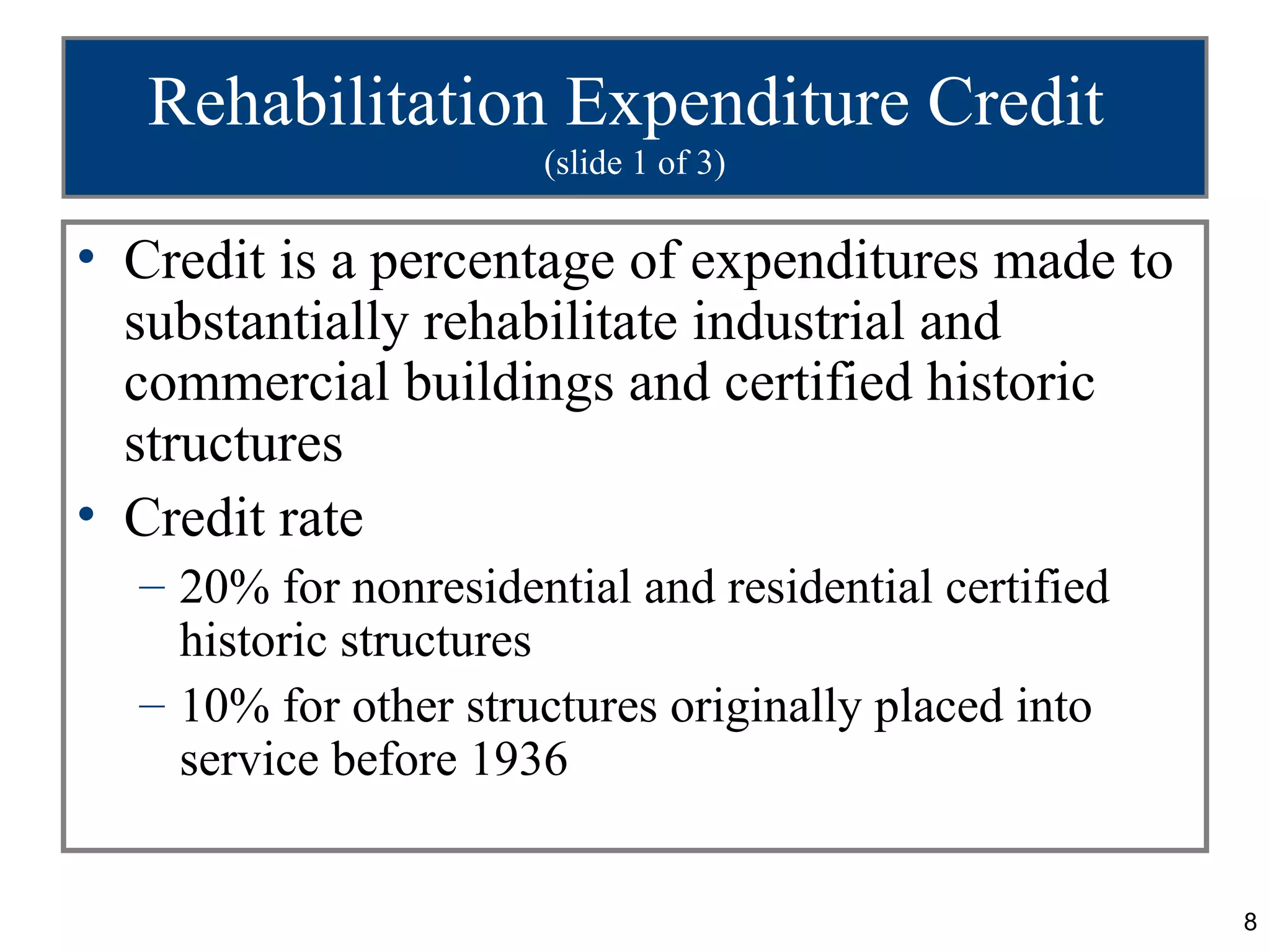 Rehabilitation Expenditure Credit
                      (slide 1 of 3)

• Credit is a percentage of expenditures made to
  substantially rehabilitate industrial and
  commercial buildings and certified historic
  structures
• Credit rate
  – 20% for nonresidential and residential certified
    historic structures
  – 10% for other structures originally placed into
    service before 1936


                                                       8
 