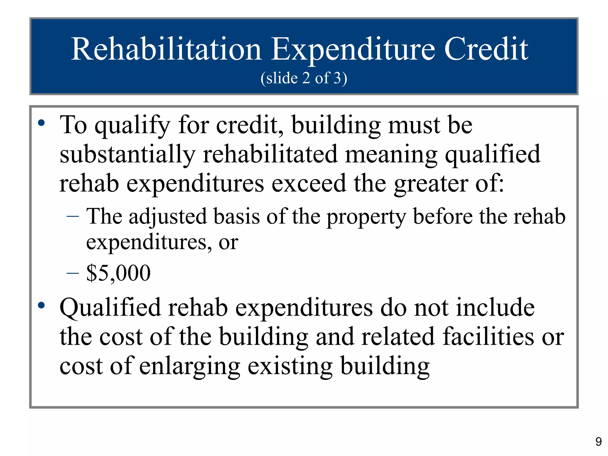 Rehabilitation Expenditure Credit
                      (slide 2 of 3)

• To qualify for credit, building must be
  substantially rehabilitated meaning qualified
  rehab expenditures exceed the greater of:
  – The adjusted basis of the property before the rehab
    expenditures, or
  – $5,000
• Qualified rehab expenditures do not include
  the cost of the building and related facilities or
  cost of enlarging existing building

                                                          9
 