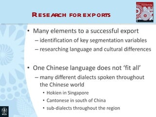 Research for exports Many elements to a successful export  identification of key segmentation variables researching language and cultural differences One Chinese language does not ‘fit all’ many different dialects spoken throughout the Chinese world Hokien in Singapore Cantonese in south of China sub-dialects throughout the region 